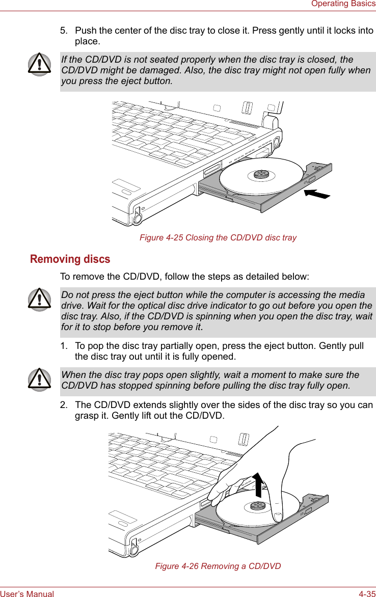 User’s Manual 4-35Operating Basics5. Push the center of the disc tray to close it. Press gently until it locks into place. Figure 4-25 Closing the CD/DVD disc trayRemoving discsTo remove the CD/DVD, follow the steps as detailed below:1. To pop the disc tray partially open, press the eject button. Gently pull the disc tray out until it is fully opened.2. The CD/DVD extends slightly over the sides of the disc tray so you can grasp it. Gently lift out the CD/DVD.Figure 4-26 Removing a CD/DVDIf the CD/DVD is not seated properly when the disc tray is closed, the CD/DVD might be damaged. Also, the disc tray might not open fully when you press the eject button.Do not press the eject button while the computer is accessing the media drive. Wait for the optical disc drive indicator to go out before you open the disc tray. Also, if the CD/DVD is spinning when you open the disc tray, wait for it to stop before you remove it.When the disc tray pops open slightly, wait a moment to make sure the CD/DVD has stopped spinning before pulling the disc tray fully open.