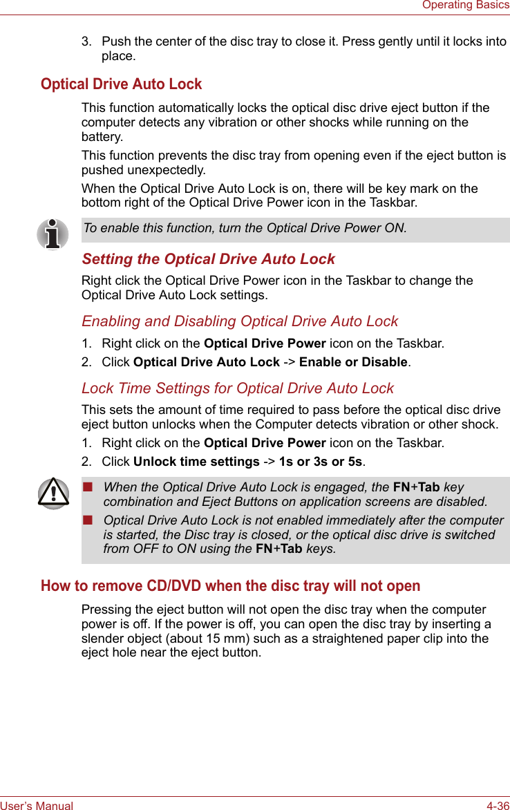 User’s Manual 4-36Operating Basics3. Push the center of the disc tray to close it. Press gently until it locks into place.Optical Drive Auto LockThis function automatically locks the optical disc drive eject button if the computer detects any vibration or other shocks while running on the battery.This function prevents the disc tray from opening even if the eject button is pushed unexpectedly.When the Optical Drive Auto Lock is on, there will be key mark on the bottom right of the Optical Drive Power icon in the Taskbar.Setting the Optical Drive Auto LockRight click the Optical Drive Power icon in the Taskbar to change the Optical Drive Auto Lock settings.Enabling and Disabling Optical Drive Auto Lock1. Right click on the Optical Drive Power icon on the Taskbar.2. Click Optical Drive Auto Lock -&gt; Enable or Disable.Lock Time Settings for Optical Drive Auto LockThis sets the amount of time required to pass before the optical disc drive eject button unlocks when the Computer detects vibration or other shock.1. Right click on the Optical Drive Power icon on the Taskbar.2. Click Unlock time settings -&gt; 1s or 3s or 5s.How to remove CD/DVD when the disc tray will not openPressing the eject button will not open the disc tray when the computer power is off. If the power is off, you can open the disc tray by inserting a slender object (about 15 mm) such as a straightened paper clip into the eject hole near the eject button.To enable this function, turn the Optical Drive Power ON.■When the Optical Drive Auto Lock is engaged, the FN+Tab key combination and Eject Buttons on application screens are disabled.■Optical Drive Auto Lock is not enabled immediately after the computer is started, the Disc tray is closed, or the optical disc drive is switched from OFF to ON using the FN+Tab keys.