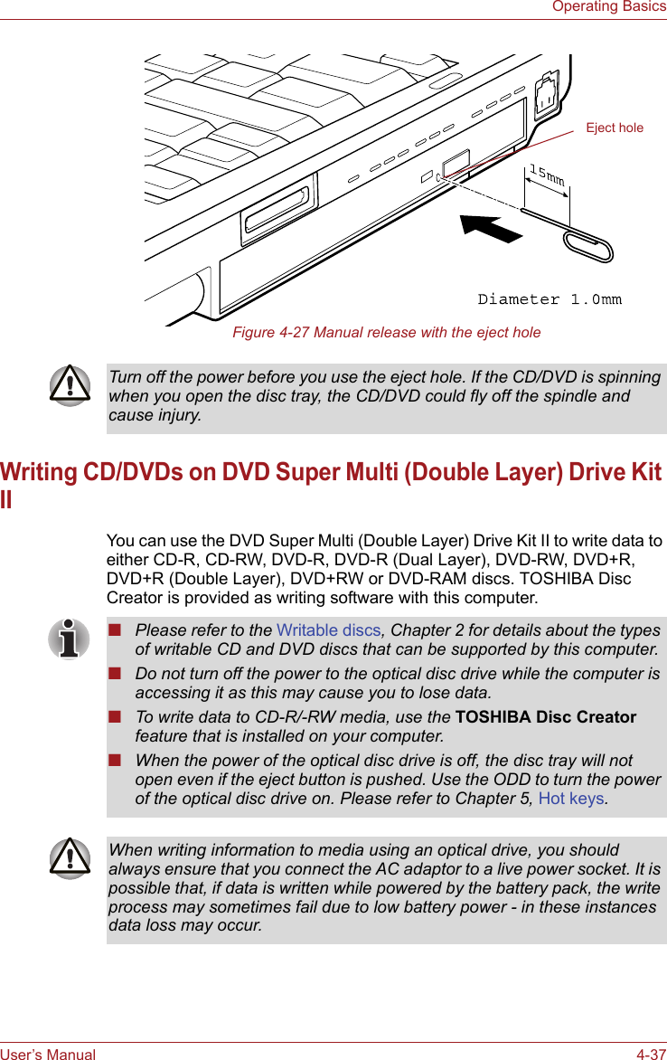 User’s Manual 4-37Operating BasicsFigure 4-27 Manual release with the eject holeWriting CD/DVDs on DVD Super Multi (Double Layer) Drive Kit IIYou can use the DVD Super Multi (Double Layer) Drive Kit II to write data to either CD-R, CD-RW, DVD-R, DVD-R (Dual Layer), DVD-RW, DVD+R, DVD+R (Double Layer), DVD+RW or DVD-RAM discs. TOSHIBA Disc Creator is provided as writing software with this computer.Eject holeTurn off the power before you use the eject hole. If the CD/DVD is spinning when you open the disc tray, the CD/DVD could fly off the spindle and cause injury.■Please refer to the Writable discs, Chapter 2 for details about the types of writable CD and DVD discs that can be supported by this computer.■Do not turn off the power to the optical disc drive while the computer is accessing it as this may cause you to lose data.■To write data to CD-R/-RW media, use the TOSHIBA Disc Creator feature that is installed on your computer.■When the power of the optical disc drive is off, the disc tray will not open even if the eject button is pushed. Use the ODD to turn the power of the optical disc drive on. Please refer to Chapter 5, Hot keys.When writing information to media using an optical drive, you should always ensure that you connect the AC adaptor to a live power socket. It is possible that, if data is written while powered by the battery pack, the write process may sometimes fail due to low battery power - in these instances data loss may occur.