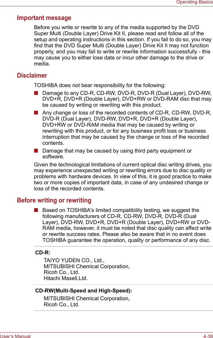 User’s Manual 4-38Operating BasicsImportant messageBefore you write or rewrite to any of the media supported by the DVD Super Multi (Double Layer) Drive Kit II, please read and follow all of the setup and operating instructions in this section. If you fail to do so, you may find that the DVD Super Multi (Double Layer) Drive Kit II may not function properly, and you may fail to write or rewrite information successfully - this may cause you to either lose data or incur other damage to the drive or media.DisclaimerTOSHIBA does not bear responsibility for the following:■Damage to any CD-R, CD-RW, DVD-R, DVD-R (Dual Layer), DVD-RW, DVD+R, DVD+R (Double Layer), DVD+RW or DVD-RAM disc that may be caused by writing or rewriting with this product.■Any change or loss of the recorded contents of CD-R, CD-RW, DVD-R, DVD-R (Dual Layer), DVD-RW, DVD+R, DVD+R (Double Layer), DVD+RW or DVD-RAM media that may be caused by writing or rewriting with this product, or for any business profit loss or business interruption that may be caused by the change or loss of the recorded contents.■Damage that may be caused by using third party equipment or software.Given the technological limitations of current optical disc writing drives, you may experience unexpected writing or rewriting errors due to disc quality or problems with hardware devices. In view of this, it is good practice to make two or more copies of important data, in case of any undesired change or loss of the recorded contents.Before writing or rewriting■Based on TOSHIBA&apos;s limited compatibility testing, we suggest the following manufacturers of CD-R, CD-RW, DVD-R, DVD-R (Dual Layer), DVD-RW, DVD+R, DVD+R (Double Layer), DVD+RW or DVD-RAM media, however, it must be noted that disc quality can affect write or rewrite success rates. Please also be aware that in no event does TOSHIBA guarantee the operation, quality or performance of any disc.CD-R:TAIYO YUDEN CO., Ltd.,MITSUBISHI Chemical Corporation,Ricoh Co., Ltd.Hitachi Maxell,Ltd.CD-RW(Multi-Speed and High-Speed):MITSUBISHI Chemical Corporation,Ricoh Co., Ltd.