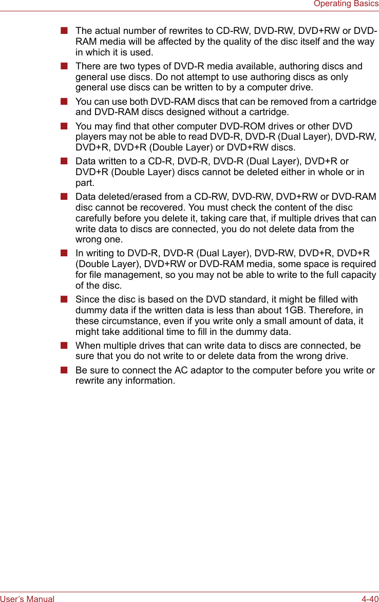 User’s Manual 4-40Operating Basics■The actual number of rewrites to CD-RW, DVD-RW, DVD+RW or DVD-RAM media will be affected by the quality of the disc itself and the way in which it is used.■There are two types of DVD-R media available, authoring discs and general use discs. Do not attempt to use authoring discs as only general use discs can be written to by a computer drive.■You can use both DVD-RAM discs that can be removed from a cartridge and DVD-RAM discs designed without a cartridge.■You may find that other computer DVD-ROM drives or other DVD players may not be able to read DVD-R, DVD-R (Dual Layer), DVD-RW, DVD+R, DVD+R (Double Layer) or DVD+RW discs.■Data written to a CD-R, DVD-R, DVD-R (Dual Layer), DVD+R or DVD+R (Double Layer) discs cannot be deleted either in whole or in part.■Data deleted/erased from a CD-RW, DVD-RW, DVD+RW or DVD-RAM disc cannot be recovered. You must check the content of the disc carefully before you delete it, taking care that, if multiple drives that can write data to discs are connected, you do not delete data from the wrong one.■In writing to DVD-R, DVD-R (Dual Layer), DVD-RW, DVD+R, DVD+R (Double Layer), DVD+RW or DVD-RAM media, some space is required for file management, so you may not be able to write to the full capacity of the disc.■Since the disc is based on the DVD standard, it might be filled with dummy data if the written data is less than about 1GB. Therefore, in these circumstance, even if you write only a small amount of data, it might take additional time to fill in the dummy data.■When multiple drives that can write data to discs are connected, be sure that you do not write to or delete data from the wrong drive.■Be sure to connect the AC adaptor to the computer before you write or rewrite any information.