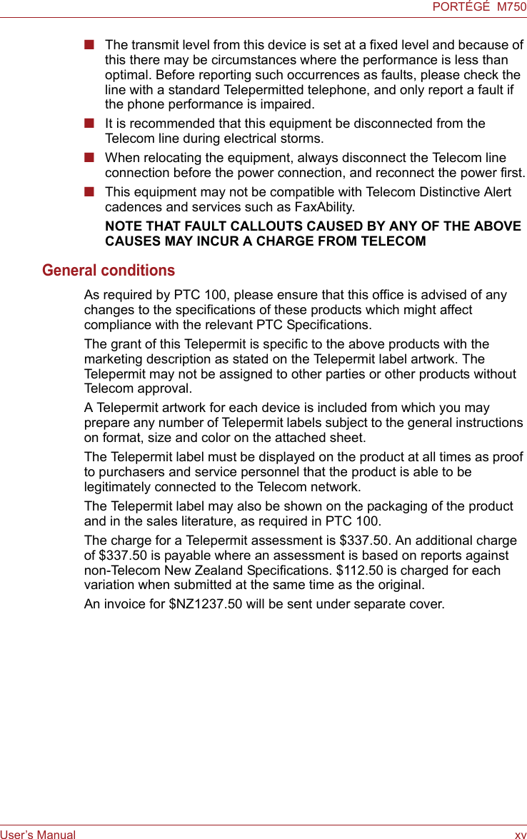 User’s Manual xvPORTÉGÉ  M750■The transmit level from this device is set at a fixed level and because of this there may be circumstances where the performance is less than optimal. Before reporting such occurrences as faults, please check the line with a standard Telepermitted telephone, and only report a fault if the phone performance is impaired.■It is recommended that this equipment be disconnected from the Telecom line during electrical storms.■When relocating the equipment, always disconnect the Telecom line connection before the power connection, and reconnect the power first.■This equipment may not be compatible with Telecom Distinctive Alert cadences and services such as FaxAbility.NOTE THAT FAULT CALLOUTS CAUSED BY ANY OF THE ABOVE CAUSES MAY INCUR A CHARGE FROM TELECOMGeneral conditionsAs required by PTC 100, please ensure that this office is advised of any changes to the specifications of these products which might affect compliance with the relevant PTC Specifications.The grant of this Telepermit is specific to the above products with the marketing description as stated on the Telepermit label artwork. The Telepermit may not be assigned to other parties or other products without Telecom approval.A Telepermit artwork for each device is included from which you may prepare any number of Telepermit labels subject to the general instructions on format, size and color on the attached sheet.The Telepermit label must be displayed on the product at all times as proof to purchasers and service personnel that the product is able to be legitimately connected to the Telecom network.The Telepermit label may also be shown on the packaging of the product and in the sales literature, as required in PTC 100.The charge for a Telepermit assessment is $337.50. An additional charge of $337.50 is payable where an assessment is based on reports against non-Telecom New Zealand Specifications. $112.50 is charged for each variation when submitted at the same time as the original.An invoice for $NZ1237.50 will be sent under separate cover.