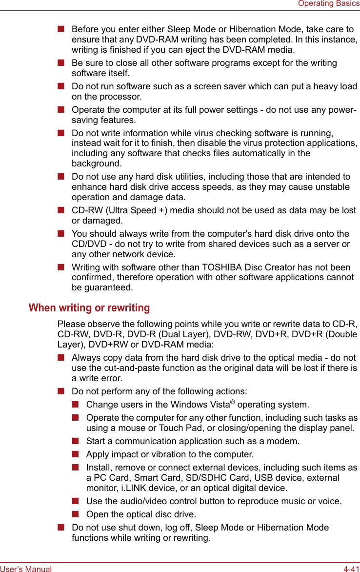 User’s Manual 4-41Operating Basics■Before you enter either Sleep Mode or Hibernation Mode, take care to ensure that any DVD-RAM writing has been completed. In this instance, writing is finished if you can eject the DVD-RAM media.■Be sure to close all other software programs except for the writing software itself.■Do not run software such as a screen saver which can put a heavy load on the processor.■Operate the computer at its full power settings - do not use any power-saving features.■Do not write information while virus checking software is running, instead wait for it to finish, then disable the virus protection applications, including any software that checks files automatically in the background.■Do not use any hard disk utilities, including those that are intended to enhance hard disk drive access speeds, as they may cause unstable operation and damage data.■CD-RW (Ultra Speed +) media should not be used as data may be lost or damaged.■You should always write from the computer&apos;s hard disk drive onto the CD/DVD - do not try to write from shared devices such as a server or any other network device.■Writing with software other than TOSHIBA Disc Creator has not been confirmed, therefore operation with other software applications cannot be guaranteed.When writing or rewritingPlease observe the following points while you write or rewrite data to CD-R, CD-RW, DVD-R, DVD-R (Dual Layer), DVD-RW, DVD+R, DVD+R (Double Layer), DVD+RW or DVD-RAM media:■Always copy data from the hard disk drive to the optical media - do not use the cut-and-paste function as the original data will be lost if there is a write error.■Do not perform any of the following actions:■Change users in the Windows Vista® operating system.■Operate the computer for any other function, including such tasks as using a mouse or Touch Pad, or closing/opening the display panel.■Start a communication application such as a modem.■Apply impact or vibration to the computer.■Install, remove or connect external devices, including such items as a PC Card, Smart Card, SD/SDHC Card, USB device, external monitor, i.LINK device, or an optical digital device.■Use the audio/video control button to reproduce music or voice.■Open the optical disc drive.■Do not use shut down, log off, Sleep Mode or Hibernation Mode functions while writing or rewriting.