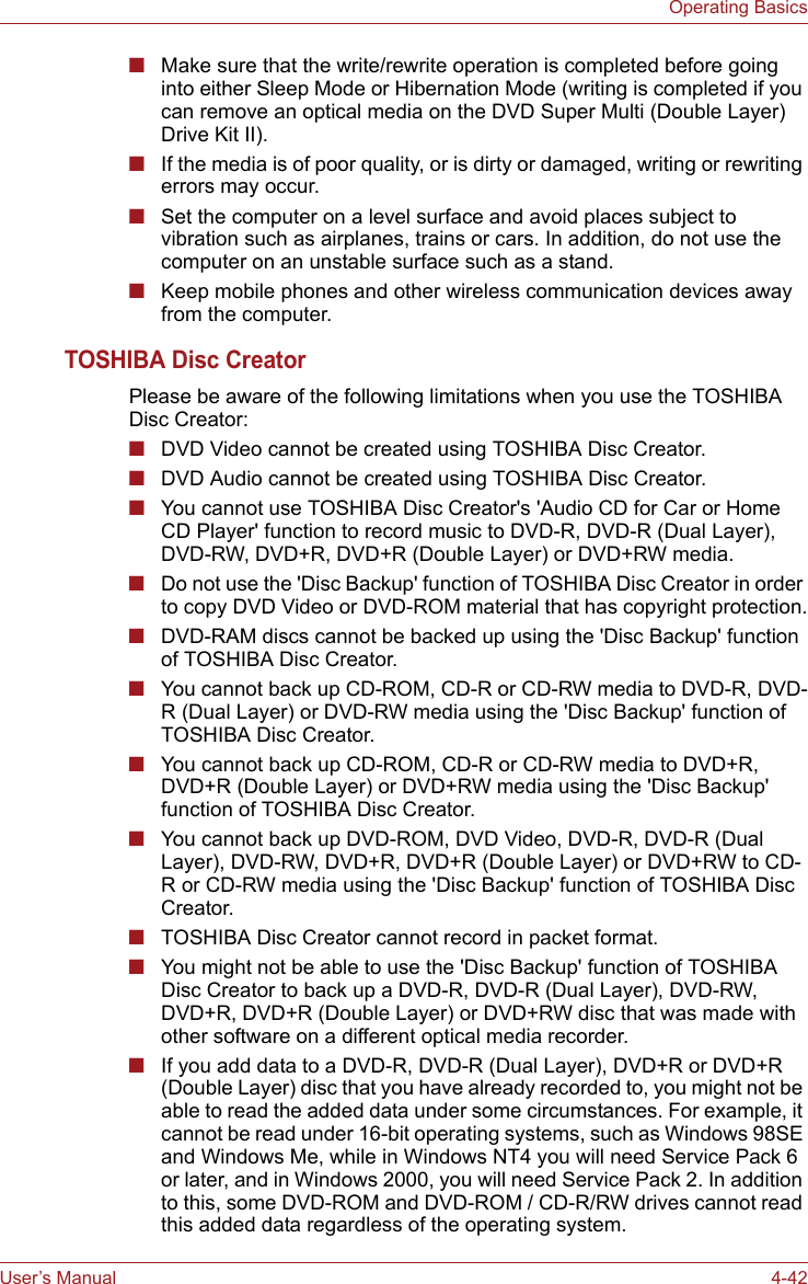 User’s Manual 4-42Operating Basics■Make sure that the write/rewrite operation is completed before going into either Sleep Mode or Hibernation Mode (writing is completed if you can remove an optical media on the DVD Super Multi (Double Layer) Drive Kit II).■If the media is of poor quality, or is dirty or damaged, writing or rewriting errors may occur.■Set the computer on a level surface and avoid places subject to vibration such as airplanes, trains or cars. In addition, do not use the computer on an unstable surface such as a stand.■Keep mobile phones and other wireless communication devices away from the computer.TOSHIBA Disc CreatorPlease be aware of the following limitations when you use the TOSHIBA Disc Creator:■DVD Video cannot be created using TOSHIBA Disc Creator.■DVD Audio cannot be created using TOSHIBA Disc Creator.■You cannot use TOSHIBA Disc Creator&apos;s &apos;Audio CD for Car or Home CD Player&apos; function to record music to DVD-R, DVD-R (Dual Layer), DVD-RW, DVD+R, DVD+R (Double Layer) or DVD+RW media.■Do not use the &apos;Disc Backup&apos; function of TOSHIBA Disc Creator in order to copy DVD Video or DVD-ROM material that has copyright protection.■DVD-RAM discs cannot be backed up using the &apos;Disc Backup&apos; function of TOSHIBA Disc Creator.■You cannot back up CD-ROM, CD-R or CD-RW media to DVD-R, DVD-R (Dual Layer) or DVD-RW media using the &apos;Disc Backup&apos; function of TOSHIBA Disc Creator.■You cannot back up CD-ROM, CD-R or CD-RW media to DVD+R, DVD+R (Double Layer) or DVD+RW media using the &apos;Disc Backup&apos; function of TOSHIBA Disc Creator.■You cannot back up DVD-ROM, DVD Video, DVD-R, DVD-R (Dual Layer), DVD-RW, DVD+R, DVD+R (Double Layer) or DVD+RW to CD-R or CD-RW media using the &apos;Disc Backup&apos; function of TOSHIBA Disc Creator.■TOSHIBA Disc Creator cannot record in packet format.■You might not be able to use the &apos;Disc Backup&apos; function of TOSHIBA Disc Creator to back up a DVD-R, DVD-R (Dual Layer), DVD-RW, DVD+R, DVD+R (Double Layer) or DVD+RW disc that was made with other software on a different optical media recorder.■If you add data to a DVD-R, DVD-R (Dual Layer), DVD+R or DVD+R (Double Layer) disc that you have already recorded to, you might not be able to read the added data under some circumstances. For example, it cannot be read under 16-bit operating systems, such as Windows 98SE and Windows Me, while in Windows NT4 you will need Service Pack 6 or later, and in Windows 2000, you will need Service Pack 2. In addition to this, some DVD-ROM and DVD-ROM / CD-R/RW drives cannot read this added data regardless of the operating system.