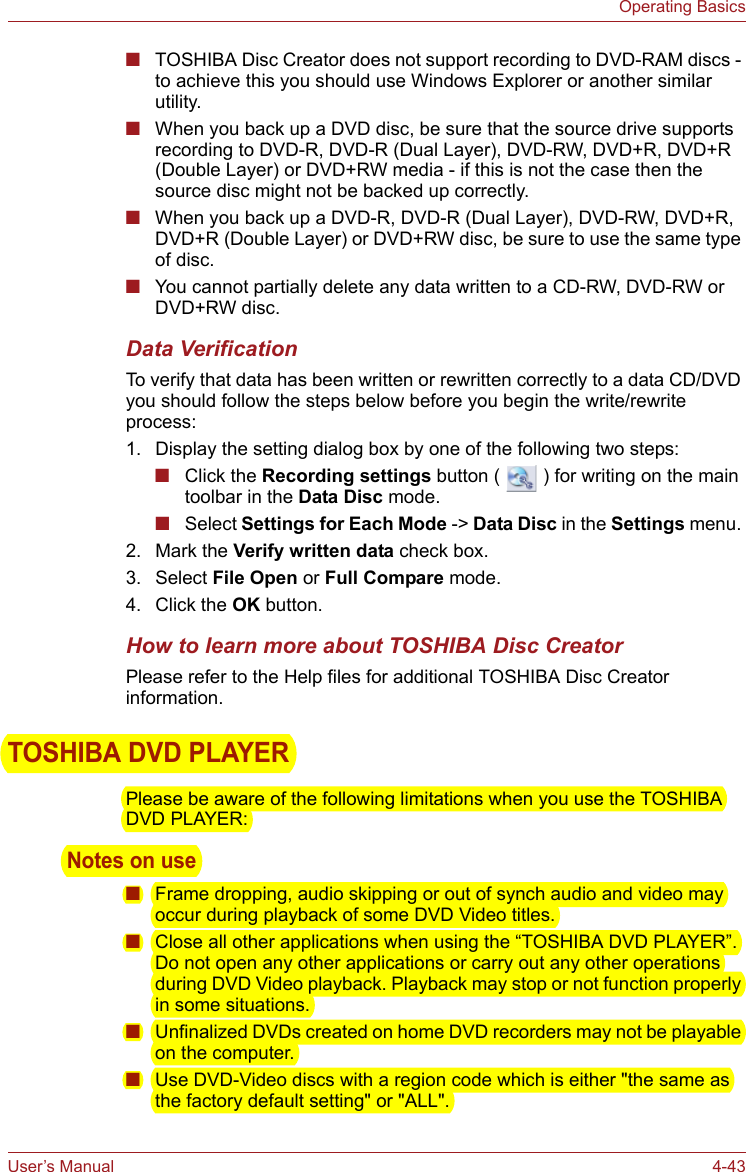 User’s Manual 4-43Operating Basics■TOSHIBA Disc Creator does not support recording to DVD-RAM discs - to achieve this you should use Windows Explorer or another similar utility.■When you back up a DVD disc, be sure that the source drive supports recording to DVD-R, DVD-R (Dual Layer), DVD-RW, DVD+R, DVD+R (Double Layer) or DVD+RW media - if this is not the case then the source disc might not be backed up correctly.■When you back up a DVD-R, DVD-R (Dual Layer), DVD-RW, DVD+R, DVD+R (Double Layer) or DVD+RW disc, be sure to use the same type of disc.■You cannot partially delete any data written to a CD-RW, DVD-RW or DVD+RW disc.Data VerificationTo verify that data has been written or rewritten correctly to a data CD/DVD you should follow the steps below before you begin the write/rewrite process:1. Display the setting dialog box by one of the following two steps:■Click the Recording settings button (   ) for writing on the main toolbar in the Data Disc mode.■Select Settings for Each Mode -&gt; Data Disc in the Settings menu. 2. Mark the Verify written data check box.3. Select File Open or Full Compare mode.4. Click the OK button.How to learn more about TOSHIBA Disc CreatorPlease refer to the Help files for additional TOSHIBA Disc Creator information.TOSHIBA DVD PLAYERPlease be aware of the following limitations when you use the TOSHIBA DVD PLAYER:Notes on use■Frame dropping, audio skipping or out of synch audio and video may occur during playback of some DVD Video titles.■Close all other applications when using the “TOSHIBA DVD PLAYER”. Do not open any other applications or carry out any other operations during DVD Video playback. Playback may stop or not function properly in some situations.■Unfinalized DVDs created on home DVD recorders may not be playable on the computer.■Use DVD-Video discs with a region code which is either &quot;the same as the factory default setting&quot; or &quot;ALL&quot;.