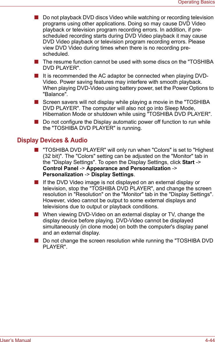 User’s Manual 4-44Operating Basics■Do not playback DVD discs Video while watching or recording television programs using other applications. Doing so may cause DVD Video playback or television program recording errors. In addition, if pre-scheduled recording starts during DVD Video playback it may cause DVD Video playback or television program recording errors. Please view DVD Video during times when there is no recording pre-scheduled.■The resume function cannot be used with some discs on the &quot;TOSHIBA DVD PLAYER&quot;.■It is recommended the AC adaptor be connected when playing DVD-Video. Power saving features may interfere with smooth playback. When playing DVD-Video using battery power, set the Power Options to &quot;Balance&quot;.■Screen savers will not display while playing a movie in the &quot;TOSHIBA DVD PLAYER&quot;. The computer will also not go into Sleep Mode, Hibernation Mode or shutdown while using &quot;TOSHIBA DVD PLAYER&quot;.■Do not configure the Display automatic power off function to run while the &quot;TOSHIBA DVD PLAYER&quot; is running.Display Devices &amp; Audio■&quot;TOSHIBA DVD PLAYER&quot; will only run when &quot;Colors&quot; is set to &quot;Highest (32 bit)&quot;. The &quot;Colors&quot; setting can be adjusted on the &quot;Monitor&quot; tab in the &quot;Display Settings&quot;. To open the Display Settings, click Start -&gt; Control Panel -&gt; Appearance and Personalization -&gt; Personalization -&gt; Display Settings.■If the DVD Video image is not displayed on an external display or television, stop the &quot;TOSHIBA DVD PLAYER&quot;, and change the screen resolution in &quot;Resolution&quot; on the &quot;Monitor&quot; tab in the &quot;Display Settings&quot;. However, video cannot be output to some external displays and televisions due to output or playback conditions.■When viewing DVD-Video on an external display or TV, change the display device before playing. DVD-Video cannot be displayed simultaneously (in clone mode) on both the computer&apos;s display panel and an external display.■Do not change the screen resolution while running the &quot;TOSHIBA DVD PLAYER&quot;.