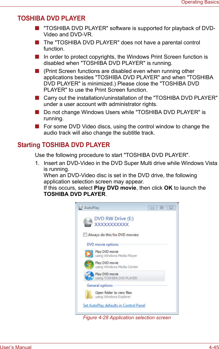 User’s Manual 4-45Operating BasicsTOSHIBA DVD PLAYER■&quot;TOSHIBA DVD PLAYER&quot; software is supported for playback of DVD-Video and DVD-VR.■The &quot;TOSHIBA DVD PLAYER&quot; does not have a parental control function.■In order to protect copyrights, the Windows Print Screen function is disabled when &quot;TOSHIBA DVD PLAYER&quot; is running.■(Print Screen functions are disabled even when running other applications besides &quot;TOSHIBA DVD PLAYER&quot; and when &quot;TOSHIBA DVD PLAYER&quot; is minimized.) Please close the &quot;TOSHIBA DVD PLAYER&quot; to use the Print Screen function.■Carry out the installation/uninstallation of the &quot;TOSHIBA DVD PLAYER&quot; under a user account with administrator rights.■Do not change Windows Users while &quot;TOSHIBA DVD PLAYER&quot; is running.■For some DVD Video discs, using the control window to change the audio track will also change the subtitle track.Starting TOSHIBA DVD PLAYERUse the following procedure to start &quot;TOSHIBA DVD PLAYER&quot;.1. Insert an DVD-Video in the DVD Super Multi drive while Windows Vista is running.When an DVD-Video disc is set in the DVD drive, the following application selection screen may appear.If this occurs, select Play DVD movie, then click OK to launch the TOSHIBA DVD PLAYER.Figure 4-28 Application selection screen