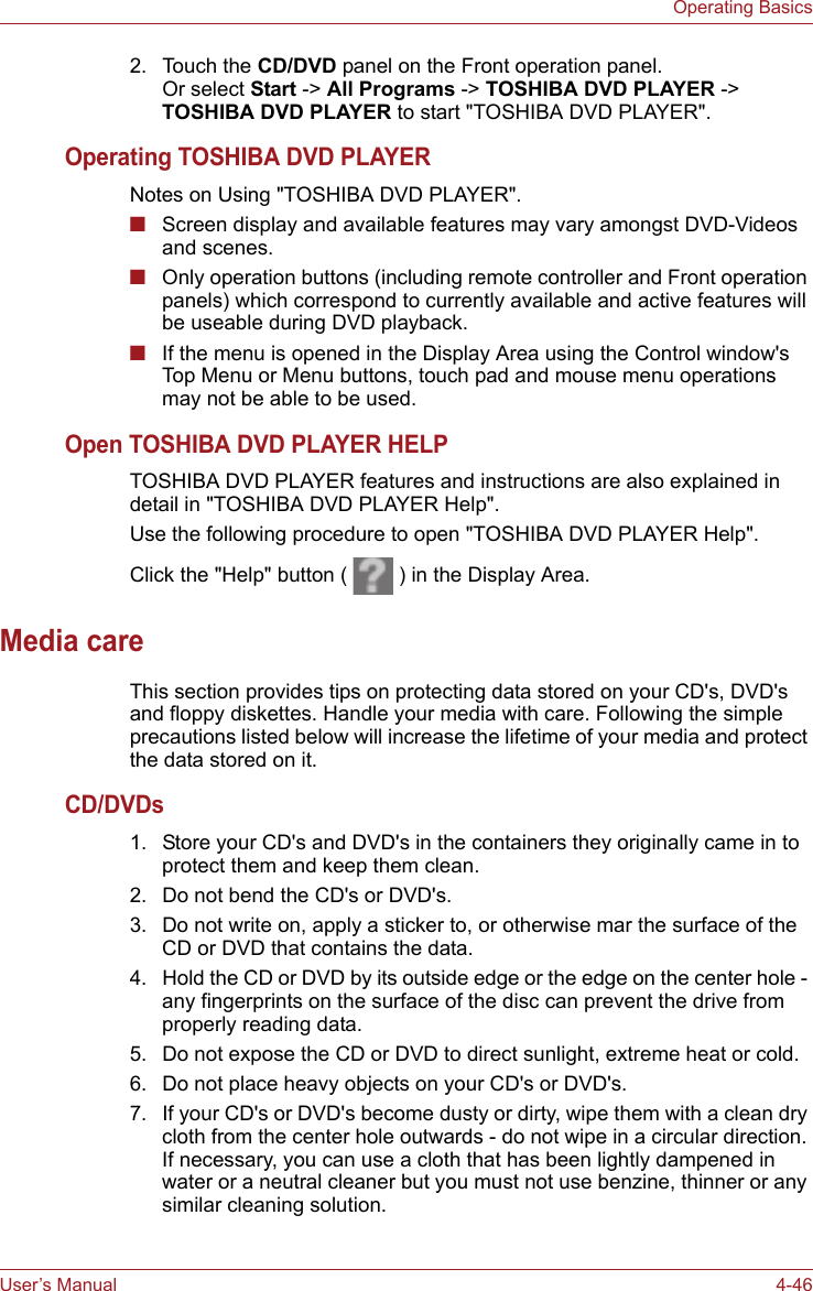 User’s Manual 4-46Operating Basics2. Touch the CD/DVD panel on the Front operation panel. Or select Start -&gt; All Programs -&gt; TOSHIBA DVD PLAYER -&gt; TOSHIBA DVD PLAYER to start &quot;TOSHIBA DVD PLAYER&quot;.Operating TOSHIBA DVD PLAYERNotes on Using &quot;TOSHIBA DVD PLAYER&quot;.■Screen display and available features may vary amongst DVD-Videos and scenes. ■Only operation buttons (including remote controller and Front operation panels) which correspond to currently available and active features will be useable during DVD playback.■If the menu is opened in the Display Area using the Control window&apos;s Top Menu or Menu buttons, touch pad and mouse menu operations may not be able to be used.Open TOSHIBA DVD PLAYER HELPTOSHIBA DVD PLAYER features and instructions are also explained in detail in &quot;TOSHIBA DVD PLAYER Help&quot;.Use the following procedure to open &quot;TOSHIBA DVD PLAYER Help&quot;.Click the &quot;Help&quot; button (   ) in the Display Area.Media careThis section provides tips on protecting data stored on your CD&apos;s, DVD&apos;s and floppy diskettes. Handle your media with care. Following the simple precautions listed below will increase the lifetime of your media and protect the data stored on it.CD/DVDs1. Store your CD&apos;s and DVD&apos;s in the containers they originally came in to protect them and keep them clean.2. Do not bend the CD&apos;s or DVD&apos;s.3. Do not write on, apply a sticker to, or otherwise mar the surface of the CD or DVD that contains the data.4. Hold the CD or DVD by its outside edge or the edge on the center hole - any fingerprints on the surface of the disc can prevent the drive from properly reading data.5. Do not expose the CD or DVD to direct sunlight, extreme heat or cold.6. Do not place heavy objects on your CD&apos;s or DVD&apos;s.7. If your CD&apos;s or DVD&apos;s become dusty or dirty, wipe them with a clean dry cloth from the center hole outwards - do not wipe in a circular direction. If necessary, you can use a cloth that has been lightly dampened in water or a neutral cleaner but you must not use benzine, thinner or any similar cleaning solution.