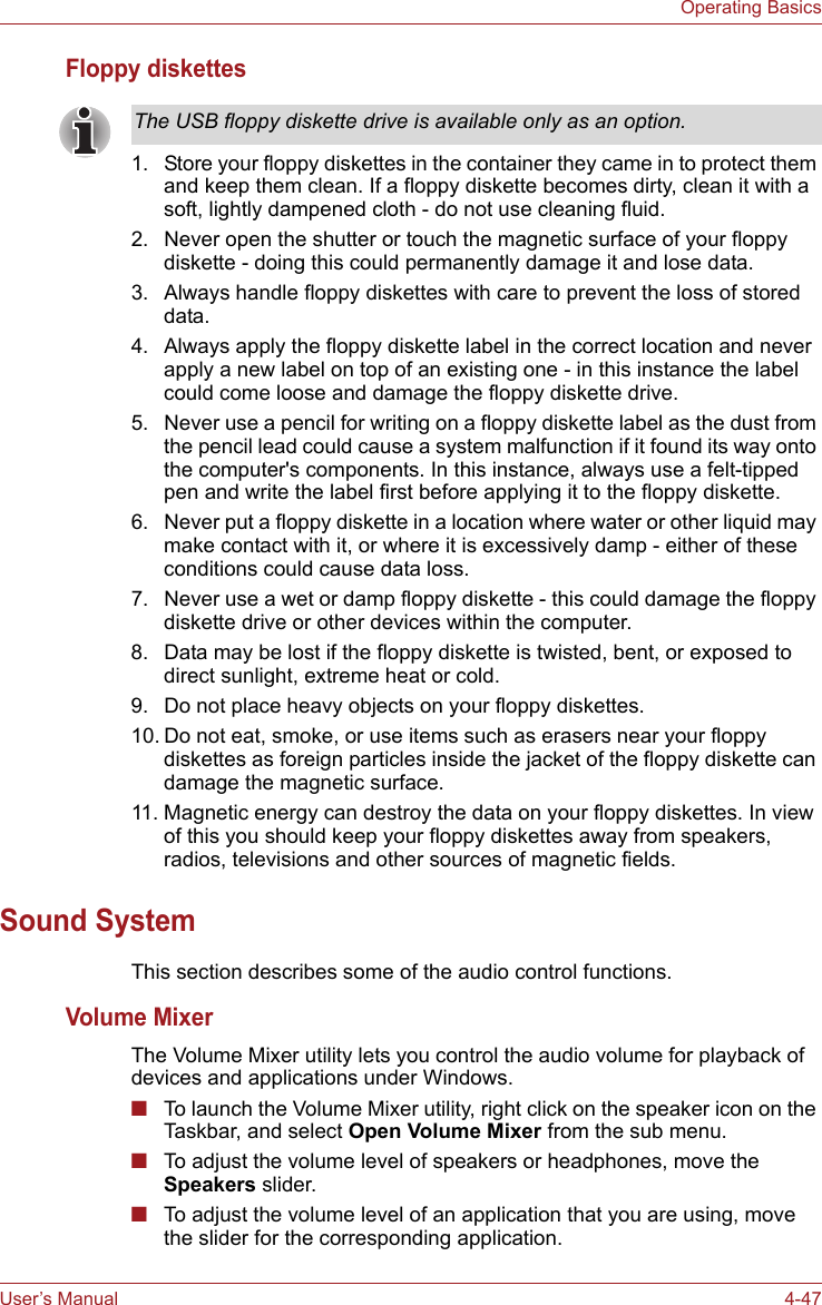 User’s Manual 4-47Operating BasicsFloppy diskettes1. Store your floppy diskettes in the container they came in to protect them and keep them clean. If a floppy diskette becomes dirty, clean it with a soft, lightly dampened cloth - do not use cleaning fluid.2. Never open the shutter or touch the magnetic surface of your floppy diskette - doing this could permanently damage it and lose data.3. Always handle floppy diskettes with care to prevent the loss of stored data.4. Always apply the floppy diskette label in the correct location and never apply a new label on top of an existing one - in this instance the label could come loose and damage the floppy diskette drive.5. Never use a pencil for writing on a floppy diskette label as the dust from the pencil lead could cause a system malfunction if it found its way onto the computer&apos;s components. In this instance, always use a felt-tipped pen and write the label first before applying it to the floppy diskette.6. Never put a floppy diskette in a location where water or other liquid may make contact with it, or where it is excessively damp - either of these conditions could cause data loss.7. Never use a wet or damp floppy diskette - this could damage the floppy diskette drive or other devices within the computer.8. Data may be lost if the floppy diskette is twisted, bent, or exposed to direct sunlight, extreme heat or cold.9. Do not place heavy objects on your floppy diskettes.10. Do not eat, smoke, or use items such as erasers near your floppy diskettes as foreign particles inside the jacket of the floppy diskette can damage the magnetic surface.11. Magnetic energy can destroy the data on your floppy diskettes. In view of this you should keep your floppy diskettes away from speakers, radios, televisions and other sources of magnetic fields.Sound SystemThis section describes some of the audio control functions.Volume MixerThe Volume Mixer utility lets you control the audio volume for playback of devices and applications under Windows.■To launch the Volume Mixer utility, right click on the speaker icon on the Taskbar, and select Open Volume Mixer from the sub menu.■To adjust the volume level of speakers or headphones, move the Speakers slider.■To adjust the volume level of an application that you are using, move the slider for the corresponding application.The USB floppy diskette drive is available only as an option.