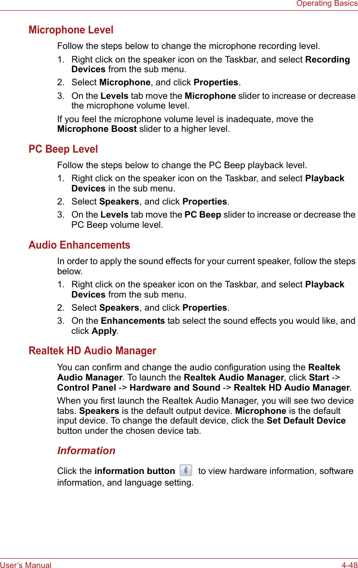 User’s Manual 4-48Operating BasicsMicrophone LevelFollow the steps below to change the microphone recording level.1. Right click on the speaker icon on the Taskbar, and select Recording Devices from the sub menu.2. Select Microphone, and click Properties.3. On the Levels tab move the Microphone slider to increase or decrease the microphone volume level.If you feel the microphone volume level is inadequate, move the Microphone Boost slider to a higher level.PC Beep LevelFollow the steps below to change the PC Beep playback level.1. Right click on the speaker icon on the Taskbar, and select Playback Devices in the sub menu.2. Select Speakers, and click Properties.3. On the Levels tab move the PC Beep slider to increase or decrease the PC Beep volume level.Audio EnhancementsIn order to apply the sound effects for your current speaker, follow the steps below.1. Right click on the speaker icon on the Taskbar, and select Playback Devices from the sub menu.2. Select Speakers, and click Properties.3. On the Enhancements tab select the sound effects you would like, and click Apply.Realtek HD Audio ManagerYou can confirm and change the audio configuration using the Realtek Audio Manager. To launch the Realtek Audio Manager, click Start -&gt; Control Panel -&gt; Hardware and Sound -&gt; Realtek HD Audio Manager.When you first launch the Realtek Audio Manager, you will see two device tabs. Speakers is the default output device. Microphone is the default input device. To change the default device, click the Set Default Device button under the chosen device tab.InformationClick the information button   to view hardware information, software information, and language setting.