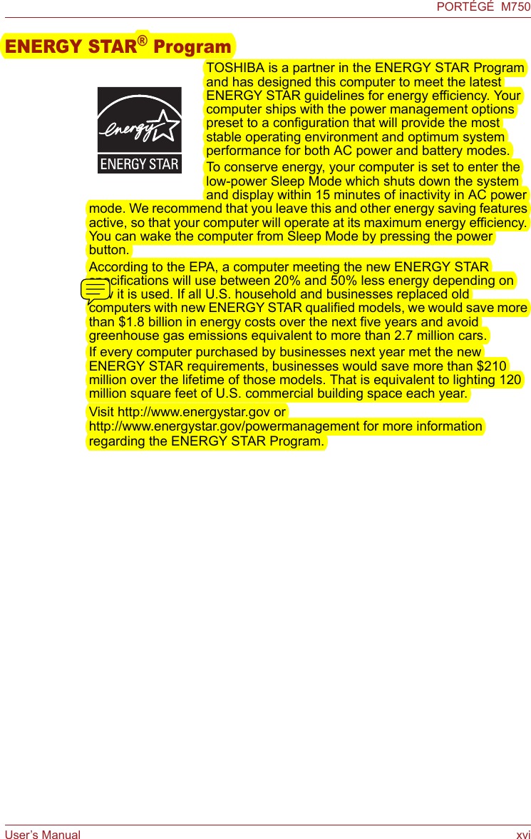 User’s Manual xviPORTÉGÉ  M750ENERGY STAR® ProgramTOSHIBA is a partner in the ENERGY STAR Program and has designed this computer to meet the latest ENERGY STAR guidelines for energy efficiency. Your computer ships with the power management options preset to a configuration that will provide the most stable operating environment and optimum system performance for both AC power and battery modes.To conserve energy, your computer is set to enter the low-power Sleep Mode which shuts down the system and display within 15 minutes of inactivity in AC power mode. We recommend that you leave this and other energy saving features active, so that your computer will operate at its maximum energy efficiency. You can wake the computer from Sleep Mode by pressing the power button.According to the EPA, a computer meeting the new ENERGY STAR specifications will use between 20% and 50% less energy depending on how it is used. If all U.S. household and businesses replaced old computers with new ENERGY STAR qualified models, we would save more than $1.8 billion in energy costs over the next five years and avoid greenhouse gas emissions equivalent to more than 2.7 million cars.If every computer purchased by businesses next year met the new ENERGY STAR requirements, businesses would save more than $210 million over the lifetime of those models. That is equivalent to lighting 120 million square feet of U.S. commercial building space each year.Visit http://www.energystar.gov or http://www.energystar.gov/powermanagement for more information regarding the ENERGY STAR Program.
