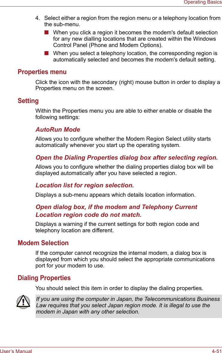 User’s Manual 4-51Operating Basics4. Select either a region from the region menu or a telephony location from the sub-menu.■When you click a region it becomes the modem&apos;s default selection for any new dialling locations that are created within the Windows Control Panel (Phone and Modem Options).■When you select a telephony location, the corresponding region is automatically selected and becomes the modem&apos;s default setting.Properties menuClick the icon with the secondary (right) mouse button in order to display a Properties menu on the screen.SettingWithin the Properties menu you are able to either enable or disable the following settings:AutoRun ModeAllows you to configure whether the Modem Region Select utility starts automatically whenever you start up the operating system.Open the Dialing Properties dialog box after selecting region.Allows you to configure whether the dialing properties dialog box will be displayed automatically after you have selected a region.Location list for region selection.Displays a sub-menu appears which details location information.Open dialog box, if the modem and Telephony Current Location region code do not match.Displays a warning if the current settings for both region code and telephony location are different.Modem SelectionIf the computer cannot recognize the internal modem, a dialog box is displayed from which you should select the appropriate communications port for your modem to use.Dialing PropertiesYou should select this item in order to display the dialing properties.If you are using the computer in Japan, the Telecommunications Business Law requires that you select Japan region mode. It is illegal to use the modem in Japan with any other selection.