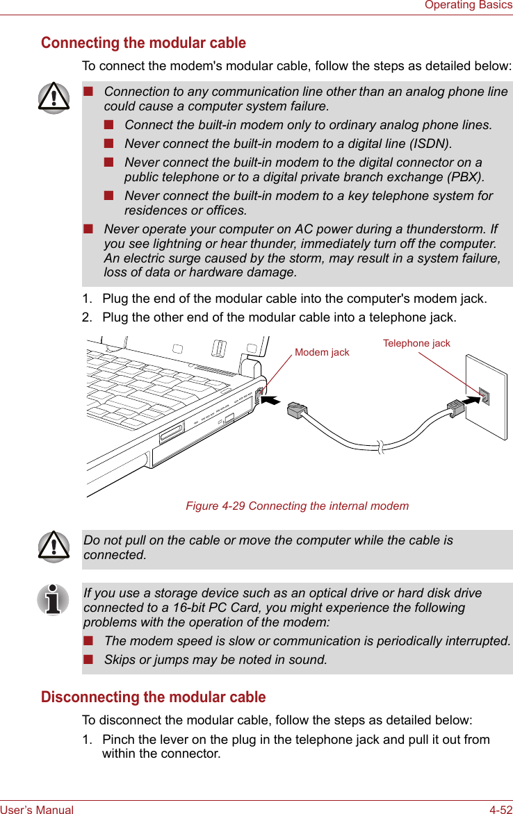 User’s Manual 4-52Operating BasicsConnecting the modular cableTo connect the modem&apos;s modular cable, follow the steps as detailed below:1. Plug the end of the modular cable into the computer&apos;s modem jack.2. Plug the other end of the modular cable into a telephone jack.Figure 4-29 Connecting the internal modemDisconnecting the modular cableTo disconnect the modular cable, follow the steps as detailed below:1. Pinch the lever on the plug in the telephone jack and pull it out from within the connector.■Connection to any communication line other than an analog phone line could cause a computer system failure.■Connect the built-in modem only to ordinary analog phone lines.■Never connect the built-in modem to a digital line (ISDN).■Never connect the built-in modem to the digital connector on a public telephone or to a digital private branch exchange (PBX).■Never connect the built-in modem to a key telephone system for residences or offices. ■Never operate your computer on AC power during a thunderstorm. If you see lightning or hear thunder, immediately turn off the computer. An electric surge caused by the storm, may result in a system failure, loss of data or hardware damage.Modem jack Telephone jackDo not pull on the cable or move the computer while the cable is connected.If you use a storage device such as an optical drive or hard disk drive connected to a 16-bit PC Card, you might experience the following problems with the operation of the modem:■The modem speed is slow or communication is periodically interrupted.■Skips or jumps may be noted in sound.