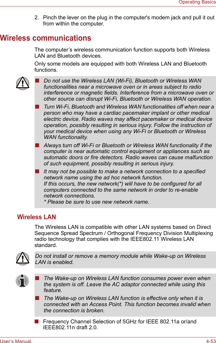 User’s Manual 4-53Operating Basics2. Pinch the lever on the plug in the computer&apos;s modem jack and pull it out from within the computer.Wireless communicationsThe computer’s wireless communication function supports both Wireless LAN and Bluetooth devices.Only some models are equipped with both Wireless LAN and Bluetooth functions.Wireless LANThe Wireless LAN is compatible with other LAN systems based on Direct Sequence Spread Spectrum / Orthogonal Frequency Division Multiplexing radio technology that complies with the IEEE802.11 Wireless LAN standard.■Frequency Channel Selection of 5GHz for IEEE 802.11a or/and IEEE802.11n draft 2.0.■Do not use the Wireless LAN (Wi-Fi), Bluetooth or Wireless WAN functionalities near a microwave oven or in areas subject to radio interference or magnetic fields. Interference from a microwave oven or other source can disrupt Wi-Fi, Bluetooth or Wireless WAN operation.■Turn Wi-Fi, Bluetooth and Wireless WAN functionalities off when near a person who may have a cardiac pacemaker implant or other medical electric device. Radio waves may affect pacemaker or medical device operation, possibly resulting in serious injury. Follow the instruction of your medical device when using any Wi-Fi or Bluetooth or Wireless WAN functionality.■Always turn off Wi-Fi or Bluetooth or Wireless WAN functionality if the computer is near automatic control equipment or appliances such as automatic doors or fire detectors. Radio waves can cause malfunction of such equipment, possibly resulting in serious injury.■It may not be possible to make a network connection to a specified network name using the ad hoc network function.If this occurs, the new network(*) will have to be configured for all computers connected to the same network in order to re-enable network connections.* Please be sure to use new network name.Do not install or remove a memory module while Wake-up on Wireless LAN is enabled.■The Wake-up on Wireless LAN function consumes power even when the system is off. Leave the AC adaptor connected while using this feature.■The Wake-up on Wireless LAN function is effective only when it is connected with an Access Point. This function becomes invalid when the connection is broken.