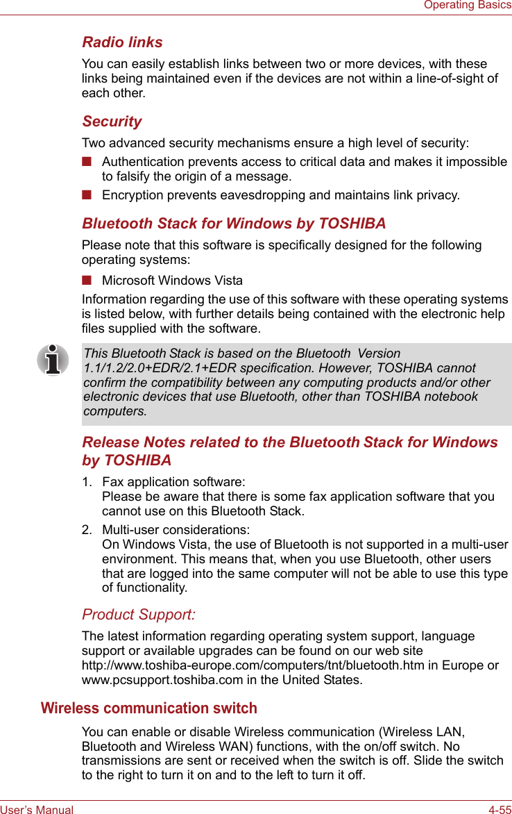 User’s Manual 4-55Operating BasicsRadio linksYou can easily establish links between two or more devices, with these links being maintained even if the devices are not within a line-of-sight of each other.SecurityTwo advanced security mechanisms ensure a high level of security:■Authentication prevents access to critical data and makes it impossible to falsify the origin of a message.■Encryption prevents eavesdropping and maintains link privacy.Bluetooth Stack for Windows by TOSHIBAPlease note that this software is specifically designed for the following operating systems:■Microsoft Windows VistaInformation regarding the use of this software with these operating systems is listed below, with further details being contained with the electronic help files supplied with the software.Release Notes related to the Bluetooth Stack for Windows by TOSHIBA1. Fax application software:Please be aware that there is some fax application software that you cannot use on this Bluetooth Stack.2. Multi-user considerations:On Windows Vista, the use of Bluetooth is not supported in a multi-user environment. This means that, when you use Bluetooth, other users that are logged into the same computer will not be able to use this type of functionality.Product Support:The latest information regarding operating system support, language support or available upgrades can be found on our web site http://www.toshiba-europe.com/computers/tnt/bluetooth.htm in Europe or www.pcsupport.toshiba.com in the United States.Wireless communication switchYou can enable or disable Wireless communication (Wireless LAN, Bluetooth and Wireless WAN) functions, with the on/off switch. No transmissions are sent or received when the switch is off. Slide the switch to the right to turn it on and to the left to turn it off.This Bluetooth Stack is based on the Bluetooth  Version 1.1/1.2/2.0+EDR/2.1+EDR specification. However, TOSHIBA cannot confirm the compatibility between any computing products and/or other electronic devices that use Bluetooth, other than TOSHIBA notebook computers.