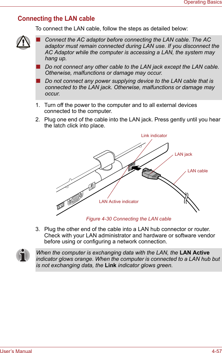 User’s Manual 4-57Operating BasicsConnecting the LAN cableTo connect the LAN cable, follow the steps as detailed below:1. Turn off the power to the computer and to all external devices connected to the computer.2. Plug one end of the cable into the LAN jack. Press gently until you hear the latch click into place.Figure 4-30 Connecting the LAN cable 3. Plug the other end of the cable into a LAN hub connector or router. Check with your LAN administrator and hardware or software vendor before using or configuring a network connection.■Connect the AC adaptor before connecting the LAN cable. The AC adaptor must remain connected during LAN use. If you disconnect the AC Adaptor while the computer is accessing a LAN, the system may hang up.■Do not connect any other cable to the LAN jack except the LAN cable. Otherwise, malfunctions or damage may occur.■Do not connect any power supplying device to the LAN cable that is connected to the LAN jack. Otherwise, malfunctions or damage may occur.LAN jackLAN cableLink indicatorLAN Active indicatorWhen the computer is exchanging data with the LAN, the LAN Active indicator glows orange. When the computer is connected to a LAN hub but is not exchanging data, the Link indicator glows green.