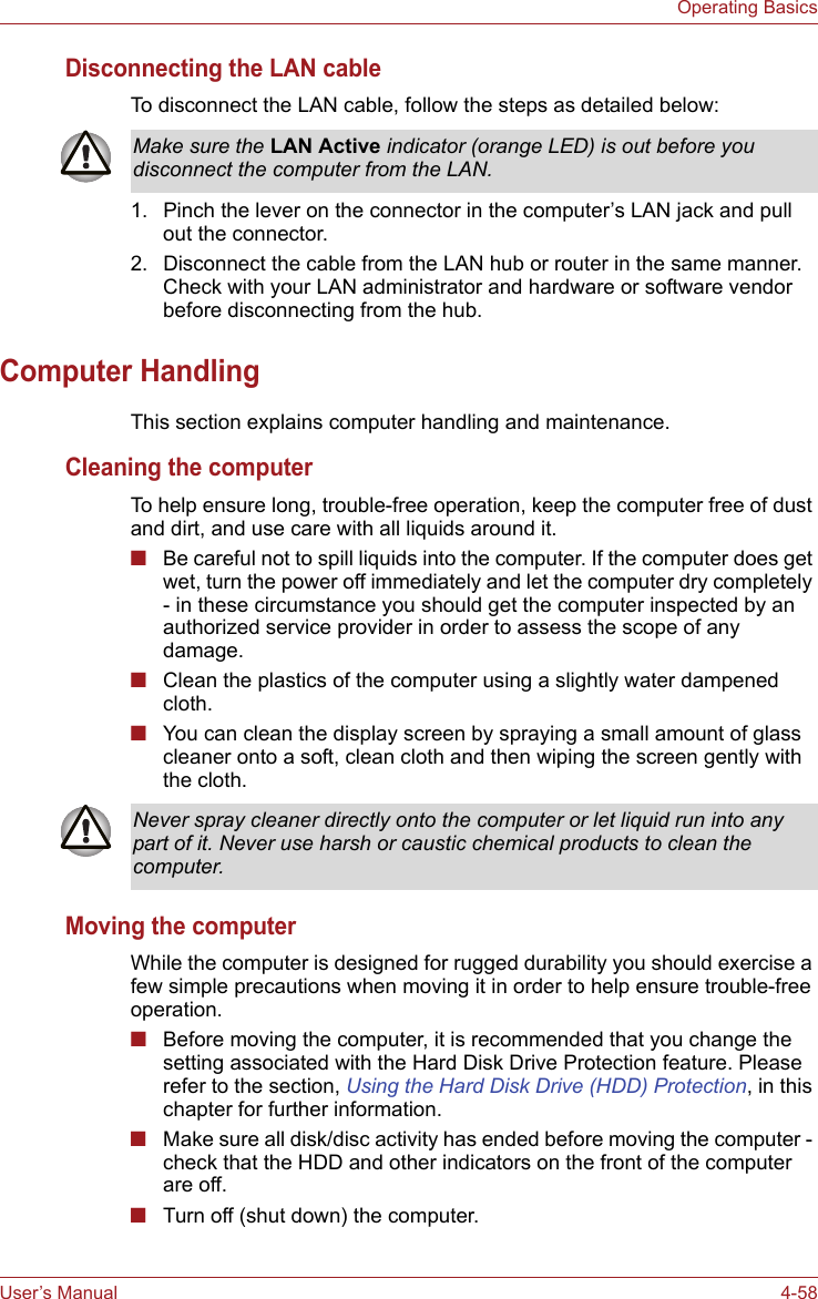 User’s Manual 4-58Operating BasicsDisconnecting the LAN cableTo disconnect the LAN cable, follow the steps as detailed below:1. Pinch the lever on the connector in the computer’s LAN jack and pull out the connector.2. Disconnect the cable from the LAN hub or router in the same manner. Check with your LAN administrator and hardware or software vendor before disconnecting from the hub.Computer HandlingThis section explains computer handling and maintenance.Cleaning the computerTo help ensure long, trouble-free operation, keep the computer free of dust and dirt, and use care with all liquids around it.■Be careful not to spill liquids into the computer. If the computer does get wet, turn the power off immediately and let the computer dry completely - in these circumstance you should get the computer inspected by an authorized service provider in order to assess the scope of any damage.■Clean the plastics of the computer using a slightly water dampened cloth.■You can clean the display screen by spraying a small amount of glass cleaner onto a soft, clean cloth and then wiping the screen gently with the cloth.Moving the computerWhile the computer is designed for rugged durability you should exercise a few simple precautions when moving it in order to help ensure trouble-free operation.■Before moving the computer, it is recommended that you change the setting associated with the Hard Disk Drive Protection feature. Please refer to the section, Using the Hard Disk Drive (HDD) Protection, in this chapter for further information.■Make sure all disk/disc activity has ended before moving the computer - check that the HDD and other indicators on the front of the computer are off.■Turn off (shut down) the computer.Make sure the LAN Active indicator (orange LED) is out before you disconnect the computer from the LAN.Never spray cleaner directly onto the computer or let liquid run into any part of it. Never use harsh or caustic chemical products to clean the computer.