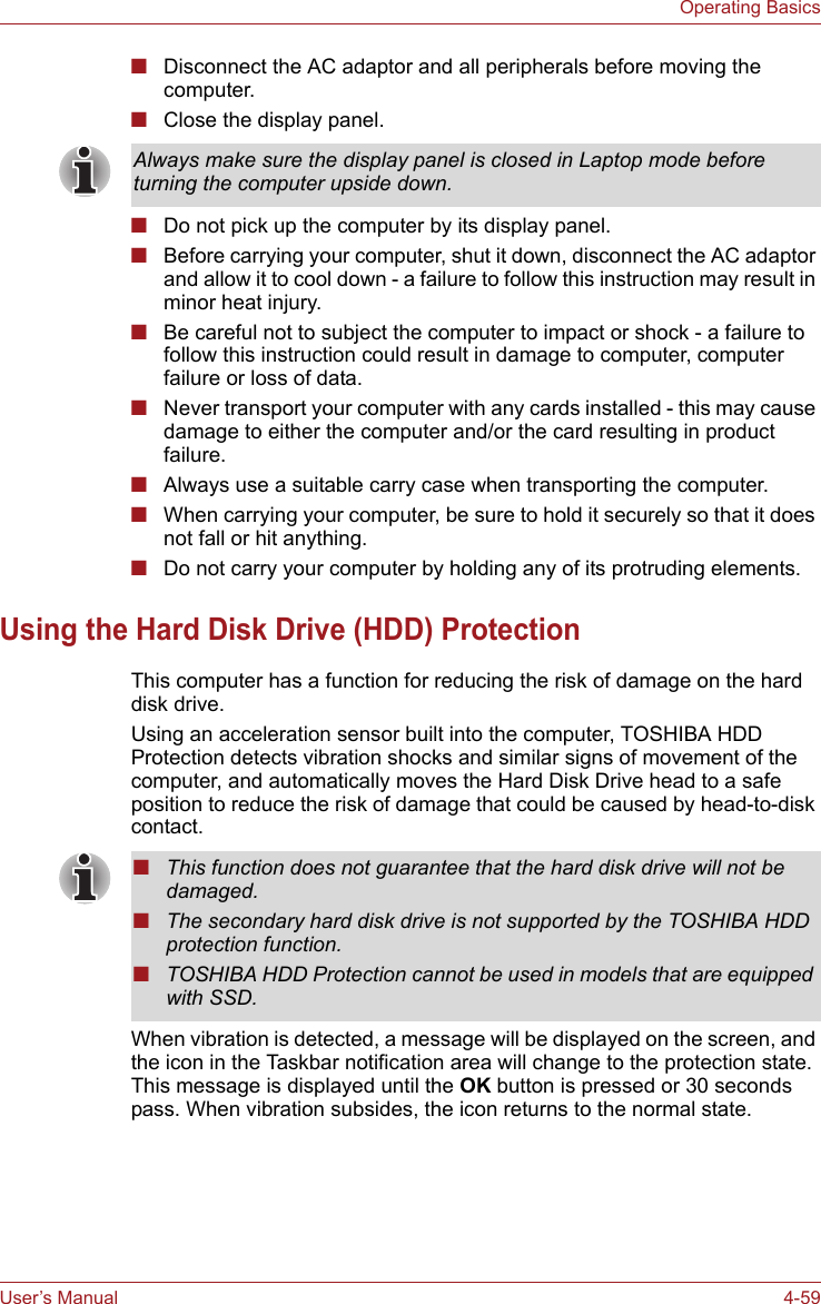 User’s Manual 4-59Operating Basics■Disconnect the AC adaptor and all peripherals before moving the computer.■Close the display panel.■Do not pick up the computer by its display panel.■Before carrying your computer, shut it down, disconnect the AC adaptor and allow it to cool down - a failure to follow this instruction may result in minor heat injury.■Be careful not to subject the computer to impact or shock - a failure to follow this instruction could result in damage to computer, computer failure or loss of data.■Never transport your computer with any cards installed - this may cause damage to either the computer and/or the card resulting in product failure.■Always use a suitable carry case when transporting the computer.■When carrying your computer, be sure to hold it securely so that it does not fall or hit anything.■Do not carry your computer by holding any of its protruding elements.Using the Hard Disk Drive (HDD) ProtectionThis computer has a function for reducing the risk of damage on the hard disk drive.Using an acceleration sensor built into the computer, TOSHIBA HDD Protection detects vibration shocks and similar signs of movement of the computer, and automatically moves the Hard Disk Drive head to a safe position to reduce the risk of damage that could be caused by head-to-disk contact. When vibration is detected, a message will be displayed on the screen, and the icon in the Taskbar notification area will change to the protection state. This message is displayed until the OK button is pressed or 30 seconds pass. When vibration subsides, the icon returns to the normal state.Always make sure the display panel is closed in Laptop mode before turning the computer upside down.■This function does not guarantee that the hard disk drive will not be damaged.■The secondary hard disk drive is not supported by the TOSHIBA HDD protection function.■TOSHIBA HDD Protection cannot be used in models that are equipped with SSD.