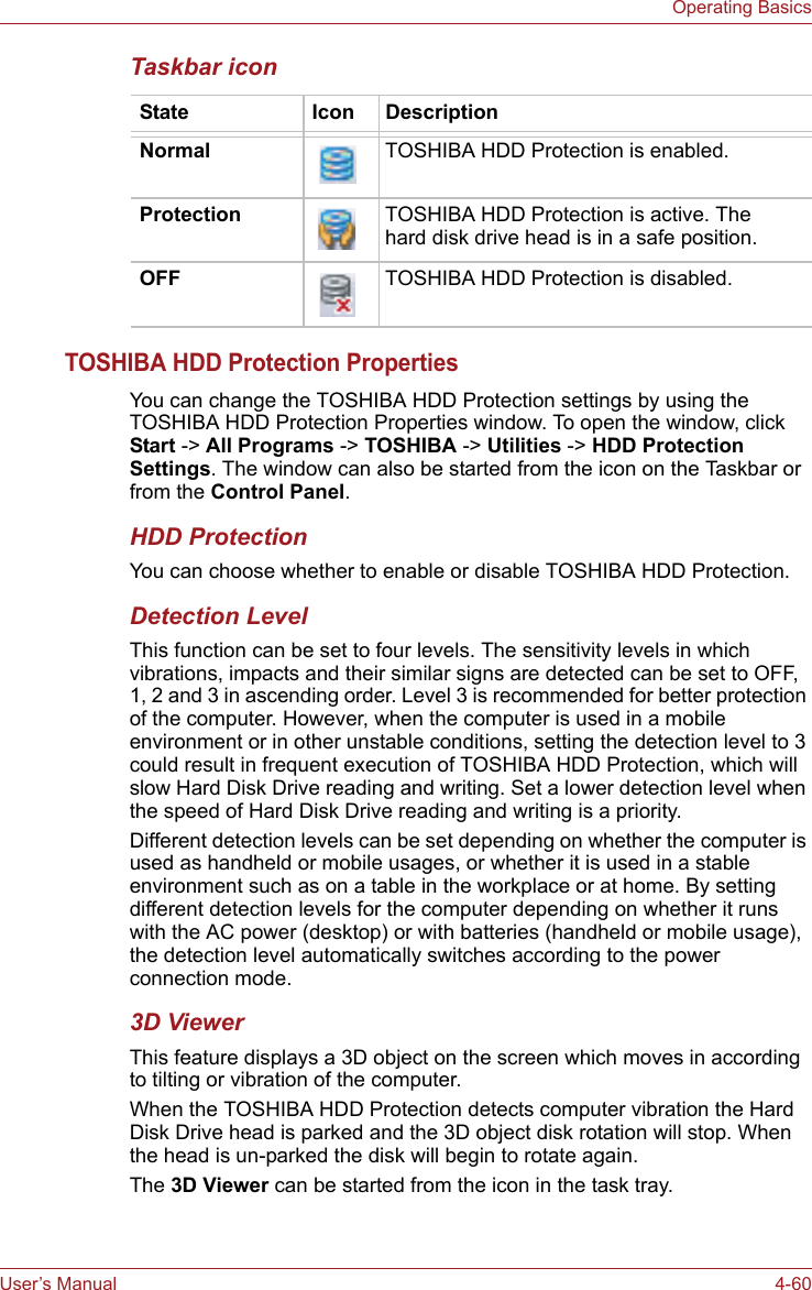 User’s Manual 4-60Operating BasicsTaskbar iconTOSHIBA HDD Protection PropertiesYou can change the TOSHIBA HDD Protection settings by using the TOSHIBA HDD Protection Properties window. To open the window, click Start -&gt; All Programs -&gt; TOSHIBA -&gt; Utilities -&gt; HDD Protection Settings. The window can also be started from the icon on the Taskbar or from the Control Panel.HDD ProtectionYou can choose whether to enable or disable TOSHIBA HDD Protection.Detection LevelThis function can be set to four levels. The sensitivity levels in which vibrations, impacts and their similar signs are detected can be set to OFF, 1, 2 and 3 in ascending order. Level 3 is recommended for better protection of the computer. However, when the computer is used in a mobile environment or in other unstable conditions, setting the detection level to 3 could result in frequent execution of TOSHIBA HDD Protection, which will slow Hard Disk Drive reading and writing. Set a lower detection level when the speed of Hard Disk Drive reading and writing is a priority.Different detection levels can be set depending on whether the computer is used as handheld or mobile usages, or whether it is used in a stable environment such as on a table in the workplace or at home. By setting different detection levels for the computer depending on whether it runs with the AC power (desktop) or with batteries (handheld or mobile usage), the detection level automatically switches according to the power connection mode.3D ViewerThis feature displays a 3D object on the screen which moves in according to tilting or vibration of the computer.When the TOSHIBA HDD Protection detects computer vibration the Hard Disk Drive head is parked and the 3D object disk rotation will stop. When the head is un-parked the disk will begin to rotate again.The 3D Viewer can be started from the icon in the task tray.State Icon DescriptionNormal TOSHIBA HDD Protection is enabled.Protection TOSHIBA HDD Protection is active. The hard disk drive head is in a safe position.OFF TOSHIBA HDD Protection is disabled.