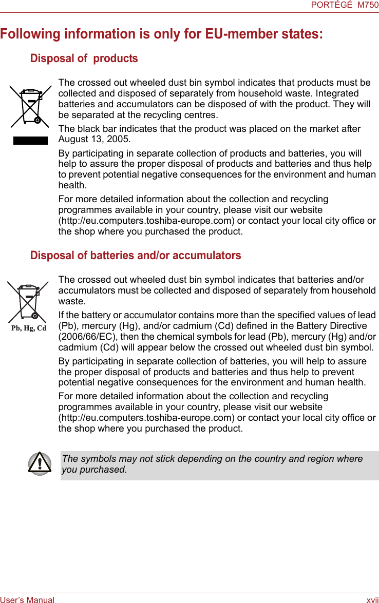 User’s Manual xviiPORTÉGÉ  M750Following information is only for EU-member states:Disposal of  productsDisposal of batteries and/or accumulatorsThe crossed out wheeled dust bin symbol indicates that products must be collected and disposed of separately from household waste. Integrated batteries and accumulators can be disposed of with the product. They will be separated at the recycling centres. The black bar indicates that the product was placed on the market after August 13, 2005. By participating in separate collection of products and batteries, you will help to assure the proper disposal of products and batteries and thus help to prevent potential negative consequences for the environment and human health. For more detailed information about the collection and recycling programmes available in your country, please visit our website (http://eu.computers.toshiba-europe.com) or contact your local city office or the shop where you purchased the product.The crossed out wheeled dust bin symbol indicates that batteries and/or accumulators must be collected and disposed of separately from household waste.If the battery or accumulator contains more than the specified values of lead (Pb), mercury (Hg), and/or cadmium (Cd) defined in the Battery Directive (2006/66/EC), then the chemical symbols for lead (Pb), mercury (Hg) and/or cadmium (Cd) will appear below the crossed out wheeled dust bin symbol.By participating in separate collection of batteries, you will help to assure the proper disposal of products and batteries and thus help to prevent potential negative consequences for the environment and human health. For more detailed information about the collection and recycling programmes available in your country, please visit our website (http://eu.computers.toshiba-europe.com) or contact your local city office or the shop where you purchased the product.Pb, Hg, CdThe symbols may not stick depending on the country and region where you purchased.