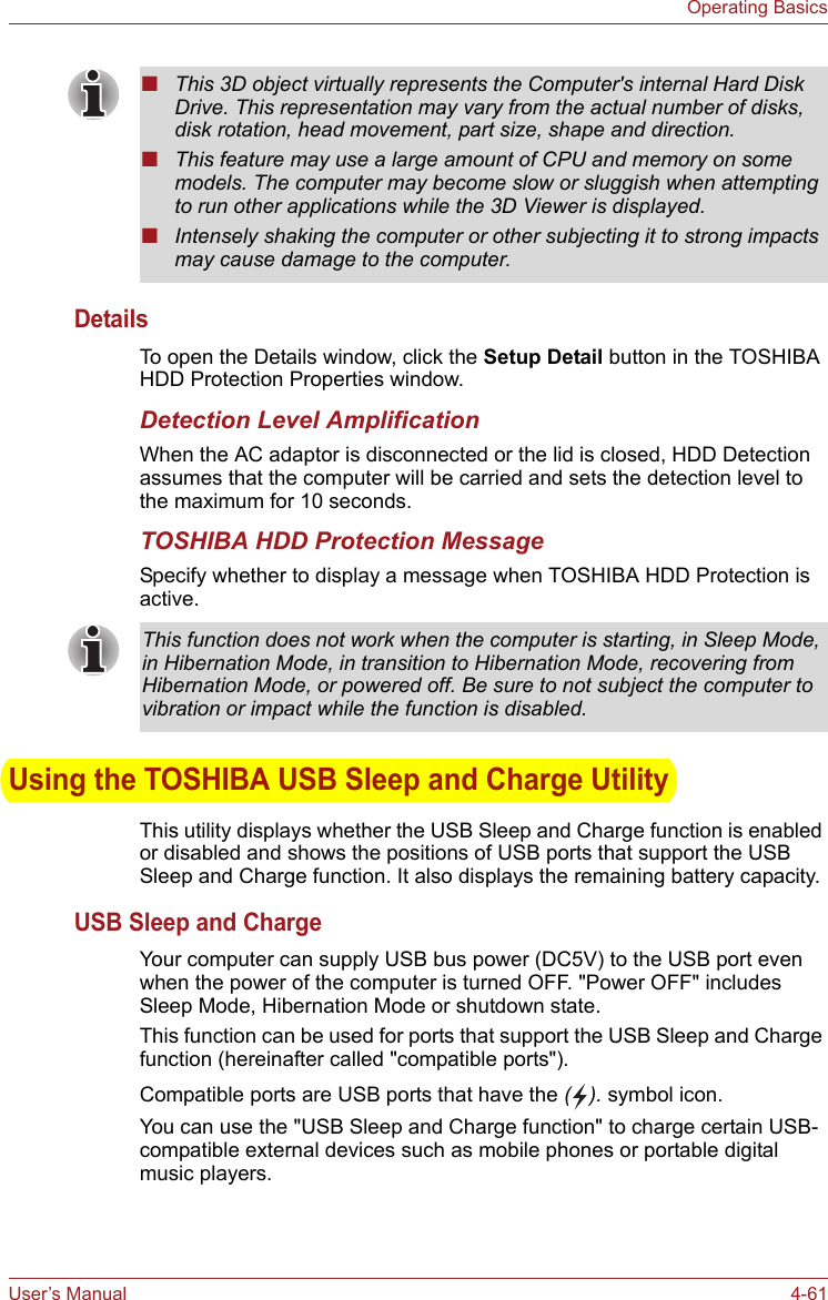 User’s Manual 4-61Operating BasicsDetailsTo open the Details window, click the Setup Detail button in the TOSHIBA HDD Protection Properties window.Detection Level AmplificationWhen the AC adaptor is disconnected or the lid is closed, HDD Detection assumes that the computer will be carried and sets the detection level to the maximum for 10 seconds.TOSHIBA HDD Protection MessageSpecify whether to display a message when TOSHIBA HDD Protection is active.Using the TOSHIBA USB Sleep and Charge UtilityThis utility displays whether the USB Sleep and Charge function is enabled or disabled and shows the positions of USB ports that support the USB Sleep and Charge function. It also displays the remaining battery capacity.USB Sleep and ChargeYour computer can supply USB bus power (DC5V) to the USB port even when the power of the computer is turned OFF. &quot;Power OFF&quot; includes Sleep Mode, Hibernation Mode or shutdown state.This function can be used for ports that support the USB Sleep and Charge function (hereinafter called &quot;compatible ports&quot;).Compatible ports are USB ports that have the (). symbol icon.You can use the &quot;USB Sleep and Charge function&quot; to charge certain USB-compatible external devices such as mobile phones or portable digital music players.■This 3D object virtually represents the Computer&apos;s internal Hard Disk Drive. This representation may vary from the actual number of disks, disk rotation, head movement, part size, shape and direction.■This feature may use a large amount of CPU and memory on some models. The computer may become slow or sluggish when attempting to run other applications while the 3D Viewer is displayed.■Intensely shaking the computer or other subjecting it to strong impacts may cause damage to the computer.This function does not work when the computer is starting, in Sleep Mode, in Hibernation Mode, in transition to Hibernation Mode, recovering from Hibernation Mode, or powered off. Be sure to not subject the computer to vibration or impact while the function is disabled.