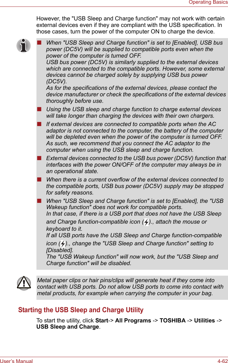 User’s Manual 4-62Operating BasicsHowever, the &quot;USB Sleep and Charge function&quot; may not work with certain external devices even if they are compliant with the USB specification. In those cases, turn the power of the computer ON to charge the device.Starting the USB Sleep and Charge UtilityTo start the utility, click Start-&gt; All Programs -&gt; TOSHIBA -&gt; Utilities -&gt; USB Sleep and Charge.■When &quot;USB Sleep and Charge function&quot; is set to [Enabled], USB bus power (DC5V) will be supplied to compatible ports even when the power of the computer is turned OFF.USB bus power (DC5V) is similarly supplied to the external devices which are connected to the compatible ports. However, some external devices cannot be charged solely by supplying USB bus power (DC5V).As for the specifications of the external devices, please contact the device manufacturer or check the specifications of the external devices thoroughly before use.■Using the USB sleep and charge function to charge external devices will take longer than charging the devices with their own chargers.■If external devices are connected to compatible ports when the AC adaptor is not connected to the computer, the battery of the computer will be depleted even when the power of the computer is turned OFF.As such, we recommend that you connect the AC adaptor to the computer when using the USB sleep and charge function.■External devices connected to the USB bus power (DC5V) function that interfaces with the power ON/OFF of the computer may always be in an operational state.■When there is a current overflow of the external devices connected to the compatible ports, USB bus power (DC5V) supply may be stopped for safety reasons.■When &quot;USB Sleep and Charge function&quot; is set to [Enabled], the &quot;USB Wakeup function&quot; does not work for compatible ports. In that case, if there is a USB port that does not have the USB Sleep and Charge function-compatible icon ( )., attach the mouse or keyboard to it. If all USB ports have the USB Sleep and Charge function-compatible icon ( )., change the &quot;USB Sleep and Charge function&quot; setting to [Disabled]. The &quot;USB Wakeup function&quot; will now work, but the &quot;USB Sleep and Charge function&quot; will be disabled.Metal paper clips or hair pins/clips will generate heat if they come into contact with USB ports. Do not allow USB ports to come into contact with metal products, for example when carrying the computer in your bag.