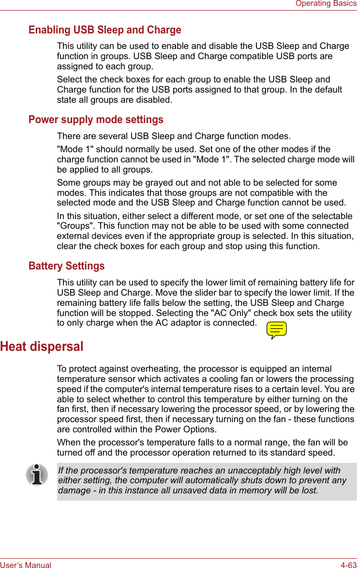 User’s Manual 4-63Operating BasicsEnabling USB Sleep and ChargeThis utility can be used to enable and disable the USB Sleep and Charge function in groups. USB Sleep and Charge compatible USB ports are assigned to each group.Select the check boxes for each group to enable the USB Sleep and Charge function for the USB ports assigned to that group. In the default state all groups are disabled.Power supply mode settingsThere are several USB Sleep and Charge function modes.&quot;Mode 1&quot; should normally be used. Set one of the other modes if the charge function cannot be used in &quot;Mode 1&quot;. The selected charge mode will be applied to all groups.Some groups may be grayed out and not able to be selected for some modes. This indicates that those groups are not compatible with the selected mode and the USB Sleep and Charge function cannot be used.In this situation, either select a different mode, or set one of the selectable &quot;Groups&quot;. This function may not be able to be used with some connected external devices even if the appropriate group is selected. In this situation, clear the check boxes for each group and stop using this function.Battery SettingsThis utility can be used to specify the lower limit of remaining battery life for USB Sleep and Charge. Move the slider bar to specify the lower limit. If the remaining battery life falls below the setting, the USB Sleep and Charge function will be stopped. Selecting the &quot;AC Only&quot; check box sets the utility to only charge when the AC adaptor is connected.Heat dispersalTo protect against overheating, the processor is equipped an internal temperature sensor which activates a cooling fan or lowers the processing speed if the computer&apos;s internal temperature rises to a certain level. You are able to select whether to control this temperature by either turning on the fan first, then if necessary lowering the processor speed, or by lowering the processor speed first, then if necessary turning on the fan - these functions are controlled within the Power Options.When the processor&apos;s temperature falls to a normal range, the fan will be turned off and the processor operation returned to its standard speed.If the processor&apos;s temperature reaches an unacceptably high level with either setting, the computer will automatically shuts down to prevent any damage - in this instance all unsaved data in memory will be lost.