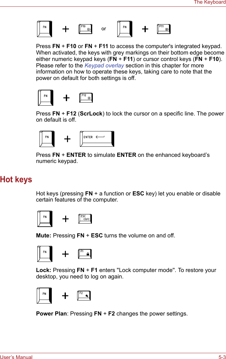 User’s Manual 5-3The KeyboardPress FN + F10 or FN + F11 to access the computer&apos;s integrated keypad. When activated, the keys with grey markings on their bottom edge become either numeric keypad keys (FN + F11) or cursor control keys (FN + F10). Please refer to the Keypad overlay section in this chapter for more information on how to operate these keys, taking care to note that the power on default for both settings is off.Press FN + F12 (ScrLock) to lock the cursor on a specific line. The power on default is off.Press FN + ENTER to simulate ENTER on the enhanced keyboard’s numeric keypad.Hot keysHot keys (pressing FN + a function or ESC key) let you enable or disable certain features of the computer.Mute: Pressing FN + ESC turns the volume on and off.Lock: Pressing FN + F1 enters &apos;&apos;Lock computer mode&apos;&apos;. To restore your desktop, you need to log on again.Power Plan: Pressing FN + F2 changes the power settings.