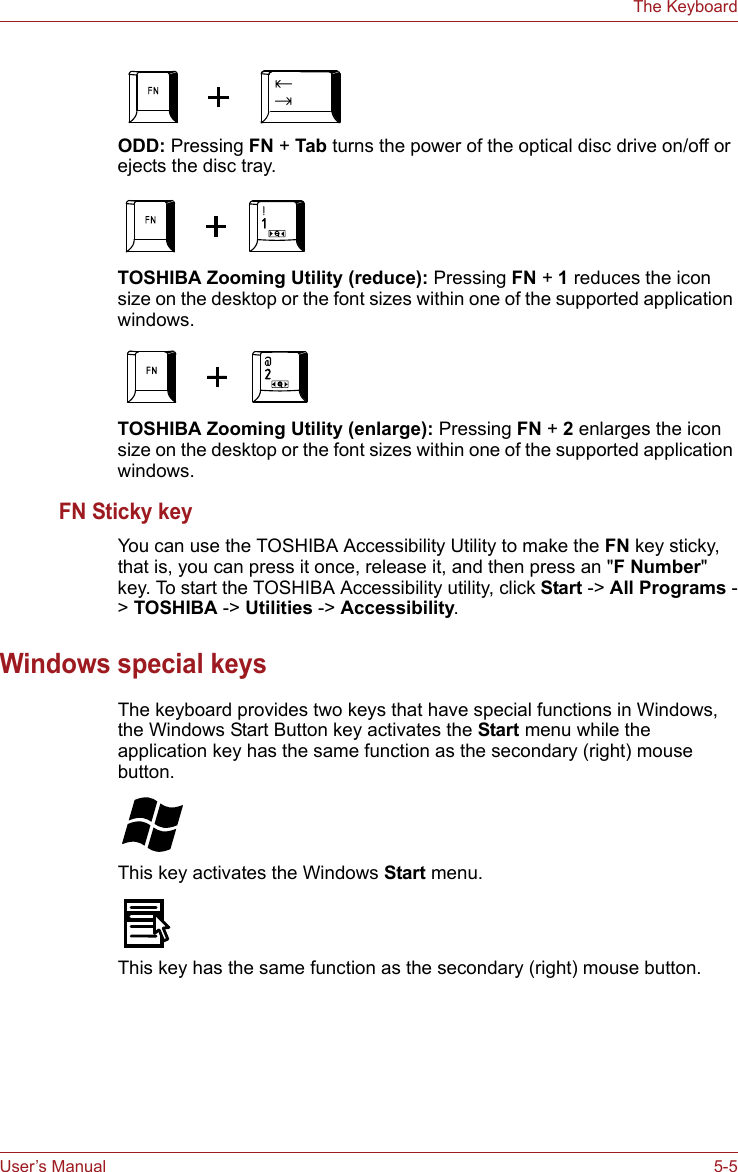 User’s Manual 5-5The KeyboardODD: Pressing FN + Tab turns the power of the optical disc drive on/off or ejects the disc tray.TOSHIBA Zooming Utility (reduce): Pressing FN + 1 reduces the icon size on the desktop or the font sizes within one of the supported application windows.TOSHIBA Zooming Utility (enlarge): Pressing FN + 2 enlarges the icon size on the desktop or the font sizes within one of the supported application windows.FN Sticky keyYou can use the TOSHIBA Accessibility Utility to make the FN key sticky, that is, you can press it once, release it, and then press an &quot;F Number&quot; key. To start the TOSHIBA Accessibility utility, click Start -&gt; All Programs -&gt; TOSHIBA -&gt; Utilities -&gt; Accessibility.Windows special keysThe keyboard provides two keys that have special functions in Windows, the Windows Start Button key activates the Start menu while the application key has the same function as the secondary (right) mouse button.This key activates the Windows Start menu.This key has the same function as the secondary (right) mouse button. 