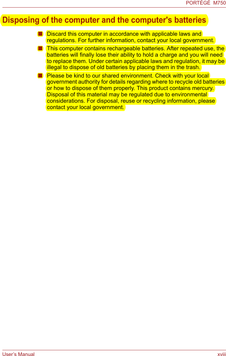 User’s Manual xviiiPORTÉGÉ  M750Disposing of the computer and the computer&apos;s batteries■Discard this computer in accordance with applicable laws and regulations. For further information, contact your local government.■This computer contains rechargeable batteries. After repeated use, the batteries will finally lose their ability to hold a charge and you will need to replace them. Under certain applicable laws and regulation, it may be illegal to dispose of old batteries by placing them in the trash. ■Please be kind to our shared environment. Check with your local government authority for details regarding where to recycle old batteries or how to dispose of them properly. This product contains mercury. Disposal of this material may be regulated due to environmental considerations. For disposal, reuse or recycling information, please contact your local government.