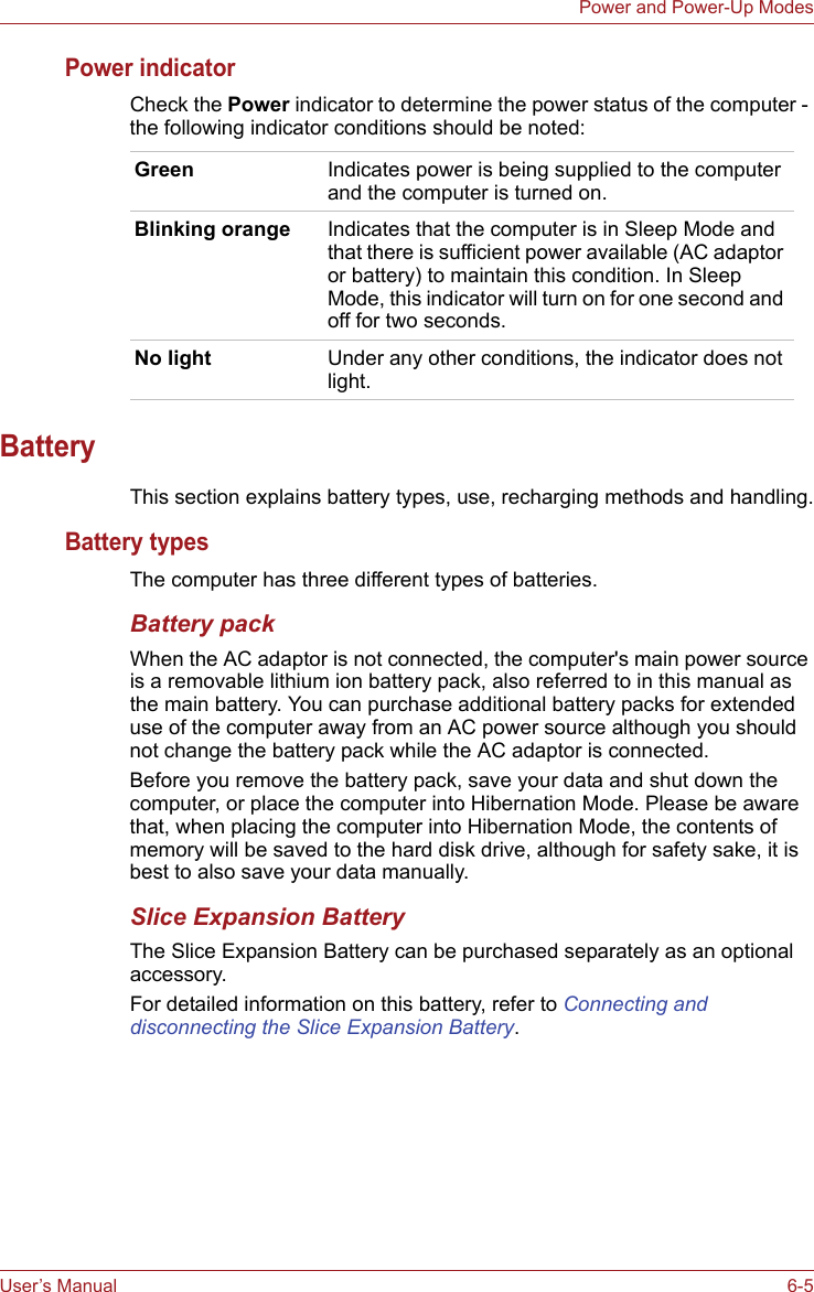User’s Manual 6-5Power and Power-Up ModesPower indicatorCheck the Power indicator to determine the power status of the computer - the following indicator conditions should be noted:BatteryThis section explains battery types, use, recharging methods and handling.Battery typesThe computer has three different types of batteries.Battery packWhen the AC adaptor is not connected, the computer&apos;s main power source is a removable lithium ion battery pack, also referred to in this manual as the main battery. You can purchase additional battery packs for extended use of the computer away from an AC power source although you should not change the battery pack while the AC adaptor is connected.Before you remove the battery pack, save your data and shut down the computer, or place the computer into Hibernation Mode. Please be aware that, when placing the computer into Hibernation Mode, the contents of memory will be saved to the hard disk drive, although for safety sake, it is best to also save your data manually.Slice Expansion BatteryThe Slice Expansion Battery can be purchased separately as an optional accessory.For detailed information on this battery, refer to Connecting and disconnecting the Slice Expansion Battery.Green Indicates power is being supplied to the computer and the computer is turned on.Blinking orange Indicates that the computer is in Sleep Mode and that there is sufficient power available (AC adaptor or battery) to maintain this condition. In Sleep Mode, this indicator will turn on for one second and off for two seconds.No light Under any other conditions, the indicator does not light.
