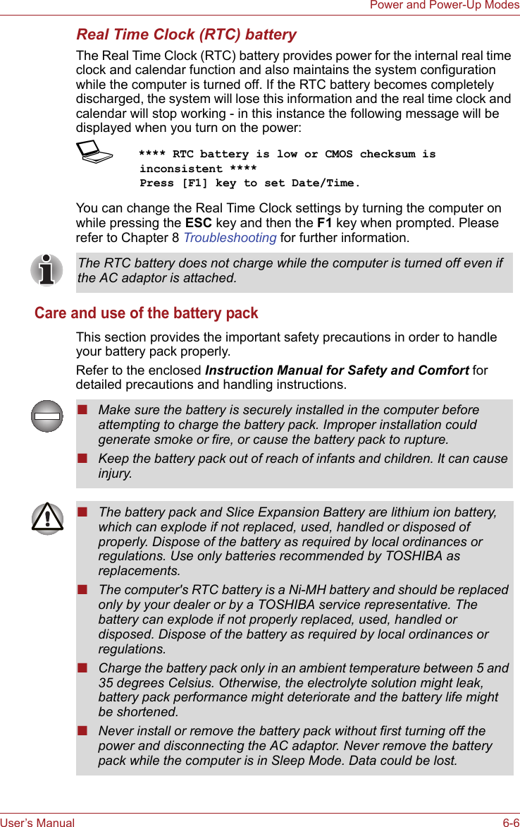 User’s Manual 6-6Power and Power-Up ModesReal Time Clock (RTC) batteryThe Real Time Clock (RTC) battery provides power for the internal real time clock and calendar function and also maintains the system configuration while the computer is turned off. If the RTC battery becomes completely discharged, the system will lose this information and the real time clock and calendar will stop working - in this instance the following message will be displayed when you turn on the power:S**** RTC battery is low or CMOS checksum is inconsistent ****    Press [F1] key to set Date/Time. You can change the Real Time Clock settings by turning the computer on while pressing the ESC key and then the F1 key when prompted. Please refer to Chapter 8 Troubleshooting for further information.Care and use of the battery packThis section provides the important safety precautions in order to handle your battery pack properly.Refer to the enclosed Instruction Manual for Safety and Comfort for detailed precautions and handling instructions.The RTC battery does not charge while the computer is turned off even if the AC adaptor is attached.■Make sure the battery is securely installed in the computer before attempting to charge the battery pack. Improper installation could generate smoke or fire, or cause the battery pack to rupture.■Keep the battery pack out of reach of infants and children. It can cause injury.■The battery pack and Slice Expansion Battery are lithium ion battery, which can explode if not replaced, used, handled or disposed of properly. Dispose of the battery as required by local ordinances or regulations. Use only batteries recommended by TOSHIBA as replacements.■The computer&apos;s RTC battery is a Ni-MH battery and should be replaced only by your dealer or by a TOSHIBA service representative. The battery can explode if not properly replaced, used, handled or disposed. Dispose of the battery as required by local ordinances or regulations. ■Charge the battery pack only in an ambient temperature between 5 and 35 degrees Celsius. Otherwise, the electrolyte solution might leak, battery pack performance might deteriorate and the battery life might be shortened.■Never install or remove the battery pack without first turning off the power and disconnecting the AC adaptor. Never remove the battery pack while the computer is in Sleep Mode. Data could be lost.