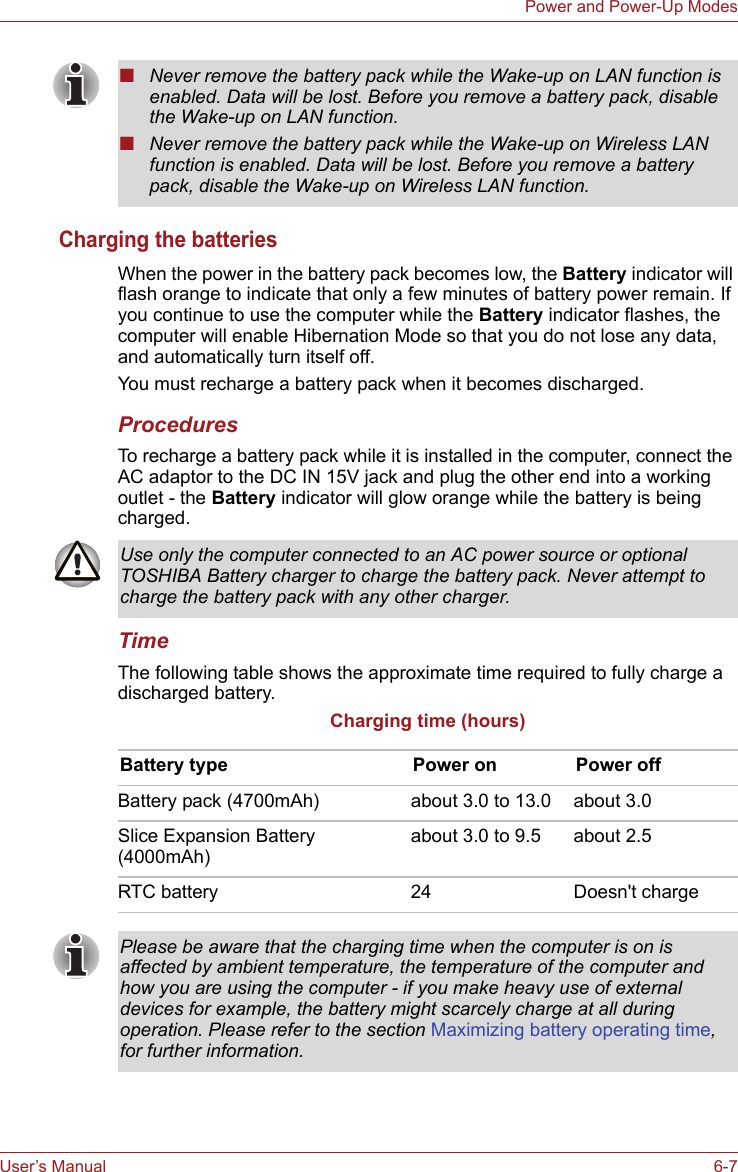 User’s Manual 6-7Power and Power-Up ModesCharging the batteriesWhen the power in the battery pack becomes low, the Battery indicator will flash orange to indicate that only a few minutes of battery power remain. If you continue to use the computer while the Battery indicator flashes, the computer will enable Hibernation Mode so that you do not lose any data, and automatically turn itself off.You must recharge a battery pack when it becomes discharged.ProceduresTo recharge a battery pack while it is installed in the computer, connect the AC adaptor to the DC IN 15V jack and plug the other end into a working outlet - the Battery indicator will glow orange while the battery is being charged.TimeThe following table shows the approximate time required to fully charge a discharged battery.Charging time (hours)■Never remove the battery pack while the Wake-up on LAN function is enabled. Data will be lost. Before you remove a battery pack, disable the Wake-up on LAN function.■Never remove the battery pack while the Wake-up on Wireless LAN function is enabled. Data will be lost. Before you remove a battery pack, disable the Wake-up on Wireless LAN function.Use only the computer connected to an AC power source or optional TOSHIBA Battery charger to charge the battery pack. Never attempt to charge the battery pack with any other charger.Battery type Power on Power offBattery pack (4700mAh) about 3.0 to 13.0 about 3.0Slice Expansion Battery (4000mAh) about 3.0 to 9.5 about 2.5RTC battery 24 Doesn&apos;t chargePlease be aware that the charging time when the computer is on is affected by ambient temperature, the temperature of the computer and how you are using the computer - if you make heavy use of external devices for example, the battery might scarcely charge at all during operation. Please refer to the section Maximizing battery operating time, for further information.