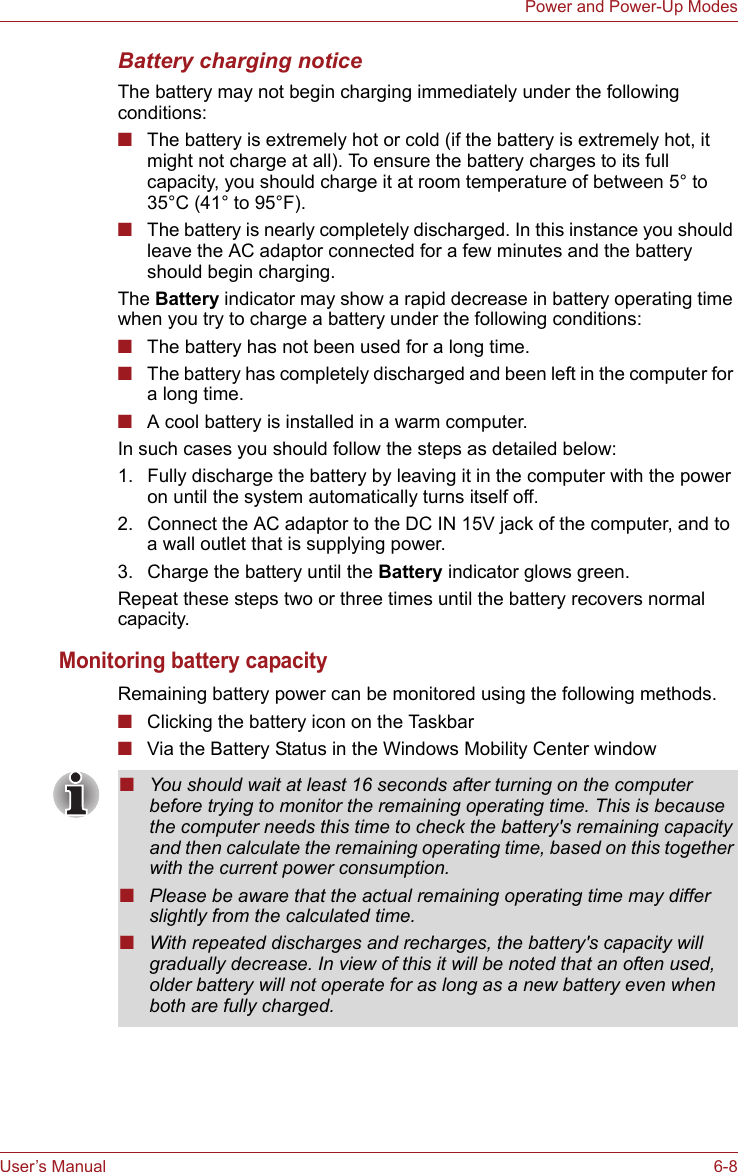 User’s Manual 6-8Power and Power-Up ModesBattery charging noticeThe battery may not begin charging immediately under the following conditions:■The battery is extremely hot or cold (if the battery is extremely hot, it might not charge at all). To ensure the battery charges to its full capacity, you should charge it at room temperature of between 5° to 35°C (41° to 95°F).■The battery is nearly completely discharged. In this instance you should leave the AC adaptor connected for a few minutes and the battery should begin charging.The Battery indicator may show a rapid decrease in battery operating time when you try to charge a battery under the following conditions:■The battery has not been used for a long time.■The battery has completely discharged and been left in the computer for a long time.■A cool battery is installed in a warm computer.In such cases you should follow the steps as detailed below:1. Fully discharge the battery by leaving it in the computer with the power on until the system automatically turns itself off.2. Connect the AC adaptor to the DC IN 15V jack of the computer, and to a wall outlet that is supplying power.3. Charge the battery until the Battery indicator glows green.Repeat these steps two or three times until the battery recovers normal capacity.Monitoring battery capacityRemaining battery power can be monitored using the following methods.■Clicking the battery icon on the Taskbar■Via the Battery Status in the Windows Mobility Center window■You should wait at least 16 seconds after turning on the computer before trying to monitor the remaining operating time. This is because the computer needs this time to check the battery&apos;s remaining capacity and then calculate the remaining operating time, based on this together with the current power consumption.■Please be aware that the actual remaining operating time may differ slightly from the calculated time.■With repeated discharges and recharges, the battery&apos;s capacity will gradually decrease. In view of this it will be noted that an often used, older battery will not operate for as long as a new battery even when both are fully charged.