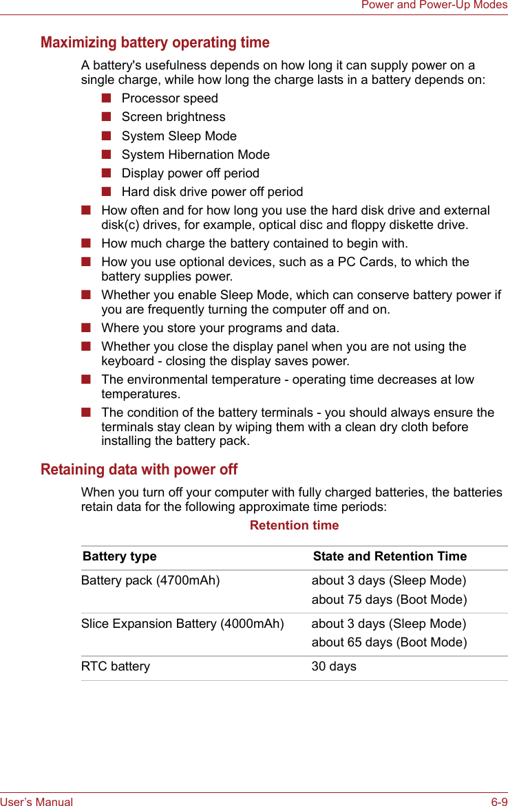 User’s Manual 6-9Power and Power-Up ModesMaximizing battery operating timeA battery&apos;s usefulness depends on how long it can supply power on a single charge, while how long the charge lasts in a battery depends on:■Processor speed■Screen brightness■System Sleep Mode■System Hibernation Mode■Display power off period■Hard disk drive power off period■How often and for how long you use the hard disk drive and external disk(c) drives, for example, optical disc and floppy diskette drive.■How much charge the battery contained to begin with.■How you use optional devices, such as a PC Cards, to which the battery supplies power.■Whether you enable Sleep Mode, which can conserve battery power if you are frequently turning the computer off and on.■Where you store your programs and data.■Whether you close the display panel when you are not using the keyboard - closing the display saves power.■The environmental temperature - operating time decreases at low temperatures.■The condition of the battery terminals - you should always ensure the terminals stay clean by wiping them with a clean dry cloth before installing the battery pack.Retaining data with power offWhen you turn off your computer with fully charged batteries, the batteries retain data for the following approximate time periods:Retention timeBattery type State and Retention TimeBattery pack (4700mAh) about 3 days (Sleep Mode)about 75 days (Boot Mode)Slice Expansion Battery (4000mAh) about 3 days (Sleep Mode)about 65 days (Boot Mode)RTC battery 30 days