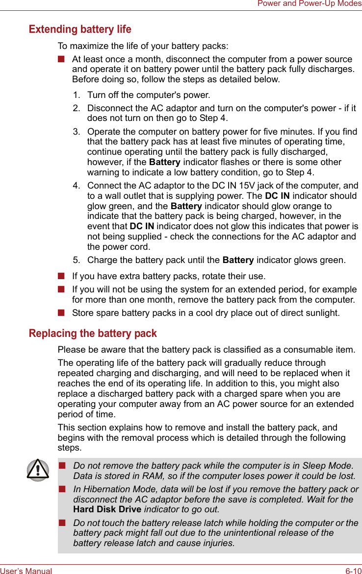 User’s Manual 6-10Power and Power-Up ModesExtending battery lifeTo maximize the life of your battery packs:■At least once a month, disconnect the computer from a power source and operate it on battery power until the battery pack fully discharges. Before doing so, follow the steps as detailed below.■If you have extra battery packs, rotate their use.■If you will not be using the system for an extended period, for example for more than one month, remove the battery pack from the computer.■Store spare battery packs in a cool dry place out of direct sunlight.Replacing the battery packPlease be aware that the battery pack is classified as a consumable item.The operating life of the battery pack will gradually reduce through repeated charging and discharging, and will need to be replaced when it reaches the end of its operating life. In addition to this, you might also replace a discharged battery pack with a charged spare when you are operating your computer away from an AC power source for an extended period of time.This section explains how to remove and install the battery pack, and begins with the removal process which is detailed through the following steps.1. Turn off the computer&apos;s power.2. Disconnect the AC adaptor and turn on the computer&apos;s power - if it does not turn on then go to Step 4.3. Operate the computer on battery power for five minutes. If you find that the battery pack has at least five minutes of operating time, continue operating until the battery pack is fully discharged, however, if the Battery indicator flashes or there is some other warning to indicate a low battery condition, go to Step 4.4. Connect the AC adaptor to the DC IN 15V jack of the computer, and to a wall outlet that is supplying power. The DC IN indicator should glow green, and the Battery indicator should glow orange to indicate that the battery pack is being charged, however, in the event that DC IN indicator does not glow this indicates that power is not being supplied - check the connections for the AC adaptor and the power cord.5. Charge the battery pack until the Battery indicator glows green.■Do not remove the battery pack while the computer is in Sleep Mode. Data is stored in RAM, so if the computer loses power it could be lost.■In Hibernation Mode, data will be lost if you remove the battery pack or disconnect the AC adaptor before the save is completed. Wait for the Hard Disk Drive indicator to go out.■Do not touch the battery release latch while holding the computer or the battery pack might fall out due to the unintentional release of the battery release latch and cause injuries.