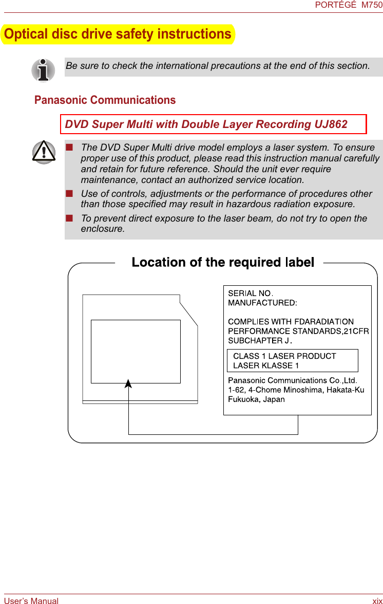 User’s Manual xixPORTÉGÉ  M750Optical disc drive safety instructionsPanasonic CommunicationsDVD Super Multi with Double Layer Recording UJ862Be sure to check the international precautions at the end of this section.■The DVD Super Multi drive model employs a laser system. To ensure proper use of this product, please read this instruction manual carefully and retain for future reference. Should the unit ever require maintenance, contact an authorized service location.■Use of controls, adjustments or the performance of procedures other than those specified may result in hazardous radiation exposure. ■To prevent direct exposure to the laser beam, do not try to open the enclosure.