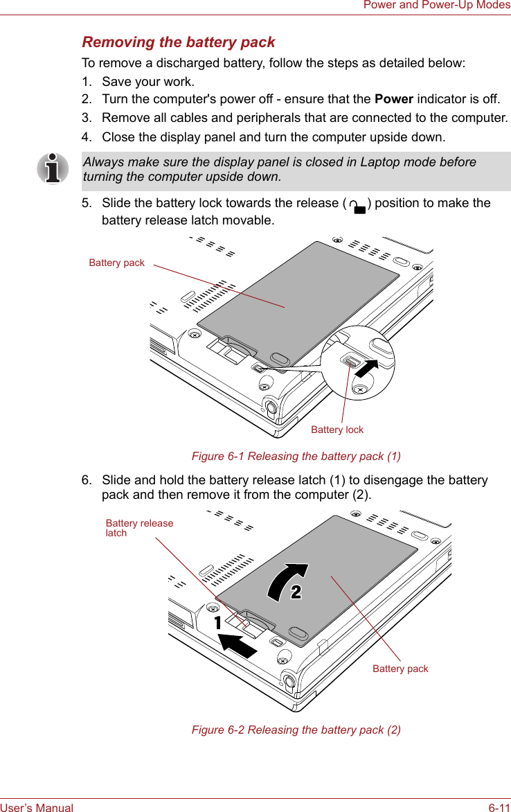 User’s Manual 6-11Power and Power-Up ModesRemoving the battery packTo remove a discharged battery, follow the steps as detailed below:1. Save your work.2. Turn the computer&apos;s power off - ensure that the Power indicator is off.3. Remove all cables and peripherals that are connected to the computer.4. Close the display panel and turn the computer upside down.5. Slide the battery lock towards the release ( ) position to make the battery release latch movable.Figure 6-1 Releasing the battery pack (1)6. Slide and hold the battery release latch (1) to disengage the battery pack and then remove it from the computer (2).Figure 6-2 Releasing the battery pack (2)Always make sure the display panel is closed in Laptop mode before turning the computer upside down.Battery packBattery lockBattery packBattery releaselatch