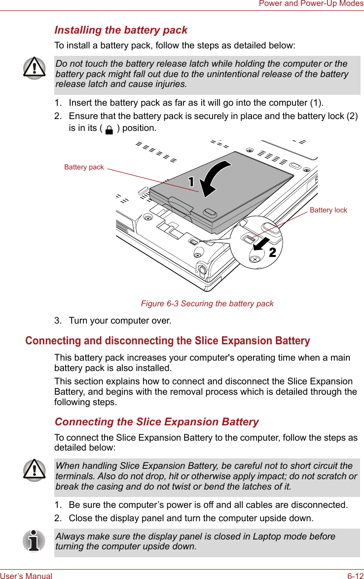 User’s Manual 6-12Power and Power-Up ModesInstalling the battery packTo install a battery pack, follow the steps as detailed below:1. Insert the battery pack as far as it will go into the computer (1).2. Ensure that the battery pack is securely in place and the battery lock (2) is in its ( ) position.Figure 6-3 Securing the battery pack3. Turn your computer over.Connecting and disconnecting the Slice Expansion BatteryThis battery pack increases your computer&apos;s operating time when a main battery pack is also installed.This section explains how to connect and disconnect the Slice Expansion Battery, and begins with the removal process which is detailed through the following steps.Connecting the Slice Expansion BatteryTo connect the Slice Expansion Battery to the computer, follow the steps as detailed below:1. Be sure the computer’s power is off and all cables are disconnected.2. Close the display panel and turn the computer upside down.Do not touch the battery release latch while holding the computer or the battery pack might fall out due to the unintentional release of the battery release latch and cause injuries.Battery lockBattery packWhen handling Slice Expansion Battery, be careful not to short circuit the terminals. Also do not drop, hit or otherwise apply impact; do not scratch or break the casing and do not twist or bend the latches of it.Always make sure the display panel is closed in Laptop mode before turning the computer upside down.