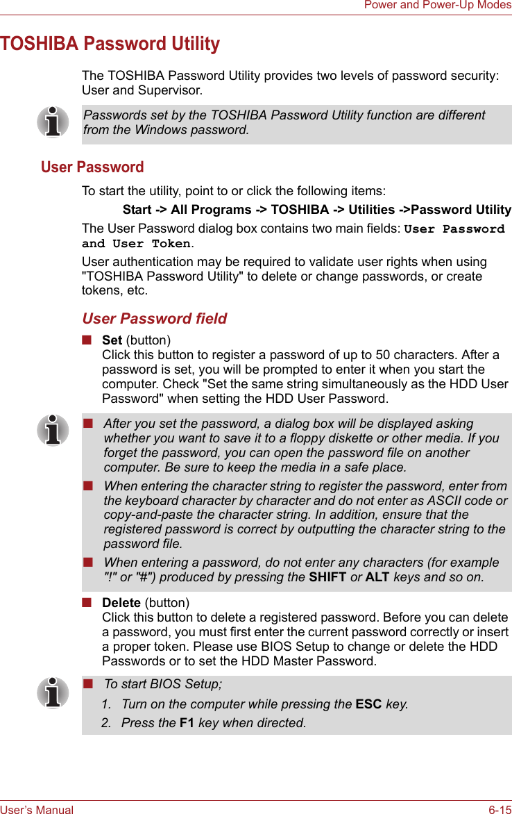User’s Manual 6-15Power and Power-Up ModesTOSHIBA Password UtilityThe TOSHIBA Password Utility provides two levels of password security: User and Supervisor.User PasswordTo start the utility, point to or click the following items:Start -&gt; All Programs -&gt; TOSHIBA -&gt; Utilities -&gt;Password UtilityThe User Password dialog box contains two main fields: User Password and User Token.User authentication may be required to validate user rights when using &quot;TOSHIBA Password Utility&quot; to delete or change passwords, or create tokens, etc. User Password field■Set (button)Click this button to register a password of up to 50 characters. After a password is set, you will be prompted to enter it when you start the computer. Check &quot;Set the same string simultaneously as the HDD User Password&quot; when setting the HDD User Password.■Delete (button)Click this button to delete a registered password. Before you can delete a password, you must first enter the current password correctly or insert a proper token. Please use BIOS Setup to change or delete the HDD Passwords or to set the HDD Master Password.Passwords set by the TOSHIBA Password Utility function are different from the Windows password.■After you set the password, a dialog box will be displayed asking whether you want to save it to a floppy diskette or other media. If you forget the password, you can open the password file on another computer. Be sure to keep the media in a safe place.■When entering the character string to register the password, enter from the keyboard character by character and do not enter as ASCII code or copy-and-paste the character string. In addition, ensure that the registered password is correct by outputting the character string to the password file.■When entering a password, do not enter any characters (for example &quot;!&quot; or &quot;#&quot;) produced by pressing the SHIFT or ALT keys and so on.■To start BIOS Setup;1. Turn on the computer while pressing the ESC key.2. Press the F1 key when directed.