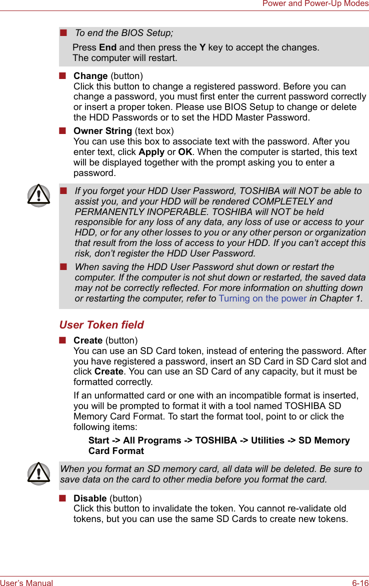 User’s Manual 6-16Power and Power-Up Modes■Change (button)Click this button to change a registered password. Before you can change a password, you must first enter the current password correctly or insert a proper token. Please use BIOS Setup to change or delete the HDD Passwords or to set the HDD Master Password.■Owner String (text box)You can use this box to associate text with the password. After you enter text, click Apply or OK. When the computer is started, this text will be displayed together with the prompt asking you to enter a password.User Token field■Create (button)You can use an SD Card token, instead of entering the password. After you have registered a password, insert an SD Card in SD Card slot and click Create. You can use an SD Card of any capacity, but it must be formatted correctly.If an unformatted card or one with an incompatible format is inserted, you will be prompted to format it with a tool named TOSHIBA SD Memory Card Format. To start the format tool, point to or click the following items:Start -&gt; All Programs -&gt; TOSHIBA -&gt; Utilities -&gt; SD Memory Card Format■Disable (button)Click this button to invalidate the token. You cannot re-validate old tokens, but you can use the same SD Cards to create new tokens.■To end the BIOS Setup;Press End and then press the Y key to accept the changes. The computer will restart.■If you forget your HDD User Password, TOSHIBA will NOT be able to assist you, and your HDD will be rendered COMPLETELY and PERMANENTLY INOPERABLE. TOSHIBA will NOT be held responsible for any loss of any data, any loss of use or access to your HDD, or for any other losses to you or any other person or organization that result from the loss of access to your HDD. If you can’t accept this risk, don’t register the HDD User Password.■When saving the HDD User Password shut down or restart the computer. If the computer is not shut down or restarted, the saved data may not be correctly reflected. For more information on shutting down or restarting the computer, refer to Turning on the power in Chapter 1. When you format an SD memory card, all data will be deleted. Be sure to save data on the card to other media before you format the card.