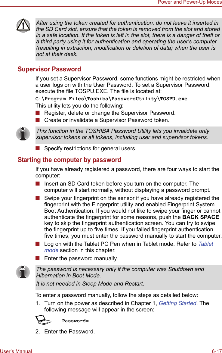 User’s Manual 6-17Power and Power-Up ModesSupervisor PasswordIf you set a Supervisor Password, some functions might be restricted when a user logs on with the User Password. To set a Supervisor Password, execute the file TOSPU.EXE. The file is located at:C:\Program Files\Toshiba\PasswordUtility\TOSPU.exeThis utility lets you do the following:■Register, delete or change the Supervisor Password.■Create or invalidate a Supervisor Password token.■Specify restrictions for general users.Starting the computer by passwordIf you have already registered a password, there are four ways to start the computer:■Insert an SD Card token before you turn on the computer. The computer will start normally, without displaying a password prompt.■Swipe your fingerprint on the sensor if you have already registered the fingerprint with the Fingerprint utility and enabled Fingerprint System Boot Authentication. If you would not like to swipe your finger or cannot authenticate the fingerprint for some reasons, push the BACK SPACE key to skip the fingerprint authentication screen. You can try to swipe the fingerprint up to five times. If you failed fingerprint authentication five times, you must enter the password manually to start the computer.■Log on with the Tablet PC Pen when in Tablet mode. Refer to Tablet mode section in this chapter.■Enter the password manually.To enter a password manually, follow the steps as detailed below:1. Turn on the power as described in Chapter 1, Getting Started. The following message will appear in the screen:SPassword=2. Enter the Password.After using the token created for authentication, do not leave it inserted in the SD Card slot, ensure that the token is removed from the slot and stored in a safe location. If the token is left in the slot, there is a danger of theft or a third party using it for authentication and operating the user&apos;s computer (resulting in extraction, modification or deletion of data) when the user is not at their desk.This function in the TOSHIBA Password Utility lets you invalidate only supervisor tokens or all tokens, including user and supervisor tokens.The password is necessary only if the computer was Shutdown and Hibernation in Boot Mode.It is not needed in Sleep Mode and Restart.