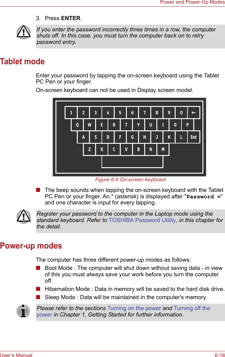 User’s Manual 6-18Power and Power-Up Modes3. Press ENTER.Tablet modeEnter your password by tapping the on-screen keyboard using the Tablet PC Pen or your finger.On-screen keyboard can not be used in Display screen model.Figure 6-8 On-screen keyboard■The beep sounds when tapping the on-screen keyboard with the Tablet PC Pen or your finger. An * (asterisk) is displayed after &quot;Password =&quot; and one character is input for every tapping.Power-up modesThe computer has three different power-up modes as follows:■Boot Mode : The computer will shut down without saving data - in view of this you must always save your work before you turn the computer off.■Hibernation Mode : Data in memory will be saved to the hard disk drive.■Sleep Mode : Data will be maintained in the computer&apos;s memory.If you enter the password incorrectly three times in a row, the computer shuts off. In this case, you must turn the computer back on to retry password entry.Register your password to the computer in the Laptop mode using the standard keyboard. Refer to TOSHIBA Password Utility, in this chapter for the detail.Please refer to the sections Turning on the power and Turning off the power in Chapter 1, Getting Started for further information.