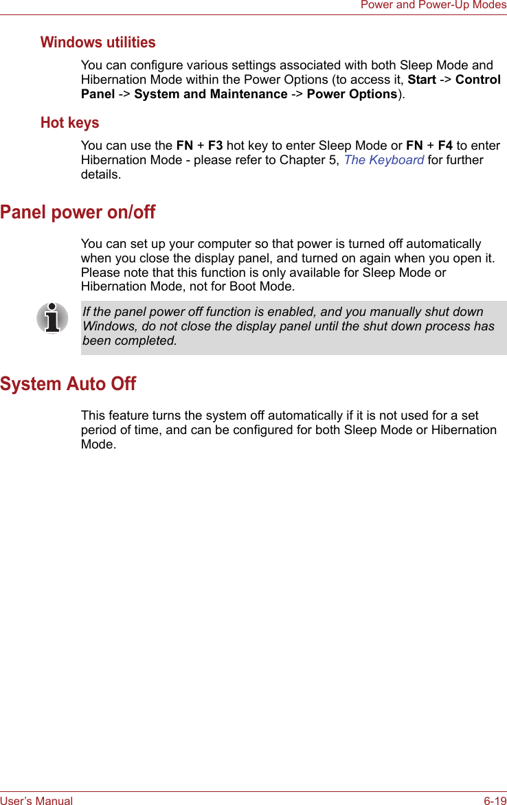 User’s Manual 6-19Power and Power-Up ModesWindows utilitiesYou can configure various settings associated with both Sleep Mode and Hibernation Mode within the Power Options (to access it, Start -&gt; Control Panel -&gt; System and Maintenance -&gt; Power Options).Hot keysYou can use the FN + F3 hot key to enter Sleep Mode or FN + F4 to enter Hibernation Mode - please refer to Chapter 5, The Keyboard for further details.Panel power on/offYou can set up your computer so that power is turned off automatically when you close the display panel, and turned on again when you open it. Please note that this function is only available for Sleep Mode or Hibernation Mode, not for Boot Mode.System Auto OffThis feature turns the system off automatically if it is not used for a set period of time, and can be configured for both Sleep Mode or Hibernation Mode.If the panel power off function is enabled, and you manually shut down Windows, do not close the display panel until the shut down process has been completed.