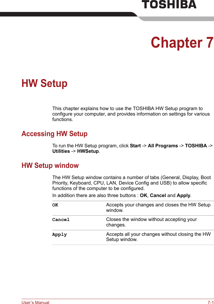 User’s Manual 7-1Chapter 7HW SetupThis chapter explains how to use the TOSHIBA HW Setup program to configure your computer, and provides information on settings for various functions.Accessing HW SetupTo run the HW Setup program, click Start -&gt; All Programs -&gt; TOSHIBA -&gt; Utilities -&gt; HWSetup.HW Setup windowThe HW Setup window contains a number of tabs (General, Display, Boot Priority, Keyboard, CPU, LAN, Device Config and USB) to allow specific functions of the computer to be configured.In addition there are also three buttons : OK, Cancel and Apply.OK Accepts your changes and closes the HW Setup window. Cancel Closes the window without accepting your changes. Apply Accepts all your changes without closing the HW Setup window.