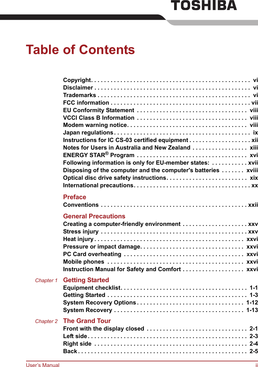 User’s Manual iiTable of ContentsCopyright. . . . . . . . . . . . . . . . . . . . . . . . . . . . . . . . . . . . . . . . . . . . . . . . .  viDisclaimer . . . . . . . . . . . . . . . . . . . . . . . . . . . . . . . . . . . . . . . . . . . . . . . .  viTrademarks . . . . . . . . . . . . . . . . . . . . . . . . . . . . . . . . . . . . . . . . . . . . . . .  viFCC information . . . . . . . . . . . . . . . . . . . . . . . . . . . . . . . . . . . . . . . . . . . viiEU Conformity Statement  . . . . . . . . . . . . . . . . . . . . . . . . . . . . . . . . . .  viiiVCCI Class B Information  . . . . . . . . . . . . . . . . . . . . . . . . . . . . . . . . . .  viiiModem warning notice. . . . . . . . . . . . . . . . . . . . . . . . . . . . . . . . . . . . .  viiiJapan regulations. . . . . . . . . . . . . . . . . . . . . . . . . . . . . . . . . . . . . . . . . .  ixInstructions for IC CS-03 certified equipment . . . . . . . . . . . . . . . . . . . xiiNotes for Users in Australia and New Zealand . . . . . . . . . . . . . . . . .  xiiiENERGY STAR® Program . . . . . . . . . . . . . . . . . . . . . . . . . . . . . . . . . .  xviFollowing information is only for EU-member states:  . . . . . . . . . . . xviiDisposing of the computer and the computer&apos;s batteries  . . . . . . .  xviiiOptical disc drive safety instructions. . . . . . . . . . . . . . . . . . . . . . . . .  xixInternational precautions. . . . . . . . . . . . . . . . . . . . . . . . . . . . . . . . . . . . xxPrefaceConventions . . . . . . . . . . . . . . . . . . . . . . . . . . . . . . . . . . . . . . . . . . . . . xxiiGeneral PrecautionsCreating a computer-friendly environment . . . . . . . . . . . . . . . . . . . . xxvStress injury . . . . . . . . . . . . . . . . . . . . . . . . . . . . . . . . . . . . . . . . . . . . . xxvHeat injury. . . . . . . . . . . . . . . . . . . . . . . . . . . . . . . . . . . . . . . . . . . . . .  xxviPressure or impact damage. . . . . . . . . . . . . . . . . . . . . . . . . . . . . . . .  xxviPC Card overheating . . . . . . . . . . . . . . . . . . . . . . . . . . . . . . . . . . . . .  xxviMobile phones  . . . . . . . . . . . . . . . . . . . . . . . . . . . . . . . . . . . . . . . . . .  xxviInstruction Manual for Safety and Comfort . . . . . . . . . . . . . . . . . . .  xxviChapter 1 Getting StartedEquipment checklist. . . . . . . . . . . . . . . . . . . . . . . . . . . . . . . . . . . . . . .  1-1Getting Started . . . . . . . . . . . . . . . . . . . . . . . . . . . . . . . . . . . . . . . . . . .  1-3System Recovery Options. . . . . . . . . . . . . . . . . . . . . . . . . . . . . . . . .  1-12System Recovery . . . . . . . . . . . . . . . . . . . . . . . . . . . . . . . . . . . . . . . .  1-13Chapter 2 The Grand TourFront with the display closed . . . . . . . . . . . . . . . . . . . . . . . . . . . . . . .  2-1Left side. . . . . . . . . . . . . . . . . . . . . . . . . . . . . . . . . . . . . . . . . . . . . . . . .  2-3Right side  . . . . . . . . . . . . . . . . . . . . . . . . . . . . . . . . . . . . . . . . . . . . . . .  2-4Back . . . . . . . . . . . . . . . . . . . . . . . . . . . . . . . . . . . . . . . . . . . . . . . . . . . .  2-5