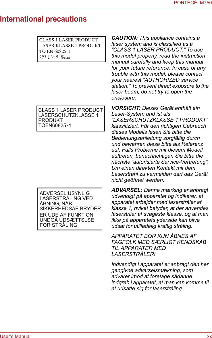 User’s Manual xxPORTÉGÉ  M750International precautionsCAUTION: This appliance contains a laser system and is classified as a “CLASS 1 LASER PRODUCT.” To use this model properly, read the instruction manual carefully and keep this manual for your future reference. In case of any trouble with this model, please contact your nearest “AUTHORIZED service station.” To prevent direct exposure to the laser beam, do not try to open the enclosure.VORSICHT: Dieses Gerät enthält ein Laser-System und ist als “LASERSCHUTZKLASSE 1 PRODUKT” klassifiziert. Für den richtigen Gebrauch dieses Modells lesen Sie bitte die Bedienungsanleitung sorgfältig durch und bewahren diese bitte als Referenz auf. Falls Probleme mit diesem Modell auftreten, benachrichtigen Sie bitte die nächste “autorisierte Service-Vertretung”. Um einen direkten Kontakt mit dem Laserstrahl zu vermeiden darf das Gerät nicht geöffnet werden. ADVARSEL: Denne mærking er anbragt udvendigt på apparatet og indikerer, at apparatet arbejder med laserstråler af klasse 1, hviket betyder, at der anvendes laserstrlier af svageste klasse, og at man ikke på apparatets yderside kan bilve udsat for utilladellg kraftig stråling.APPARATET BOR KUN ÅBNES AF FAGFOLK MED SÆRLIGT KENDSKAB TIL APPARATER MED LASERSTRÅLER!Indvendigt i apparatet er anbragt den her gengivne advarselsmækning, som advarer imod at foretage sådanne indgreb i apparatet, at man kan komme til at udsatte sig for laserstråling. 