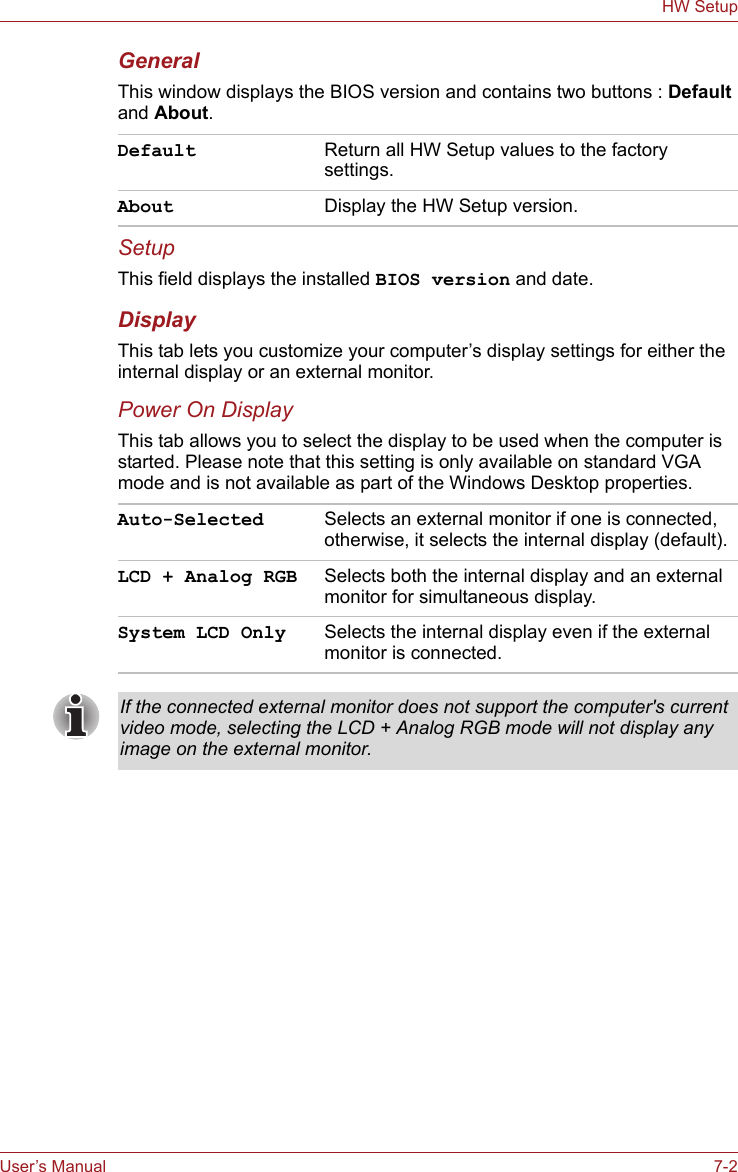 User’s Manual 7-2HW SetupGeneralThis window displays the BIOS version and contains two buttons : Default and About. SetupThis field displays the installed BIOS version and date.DisplayThis tab lets you customize your computer’s display settings for either the internal display or an external monitor.Power On DisplayThis tab allows you to select the display to be used when the computer is started. Please note that this setting is only available on standard VGA mode and is not available as part of the Windows Desktop properties.Default Return all HW Setup values to the factory settings. About Display the HW Setup version. Auto-Selected Selects an external monitor if one is connected, otherwise, it selects the internal display (default).LCD + Analog RGB Selects both the internal display and an external monitor for simultaneous display.System LCD Only Selects the internal display even if the external monitor is connected.If the connected external monitor does not support the computer&apos;s current video mode, selecting the LCD + Analog RGB mode will not display any image on the external monitor.