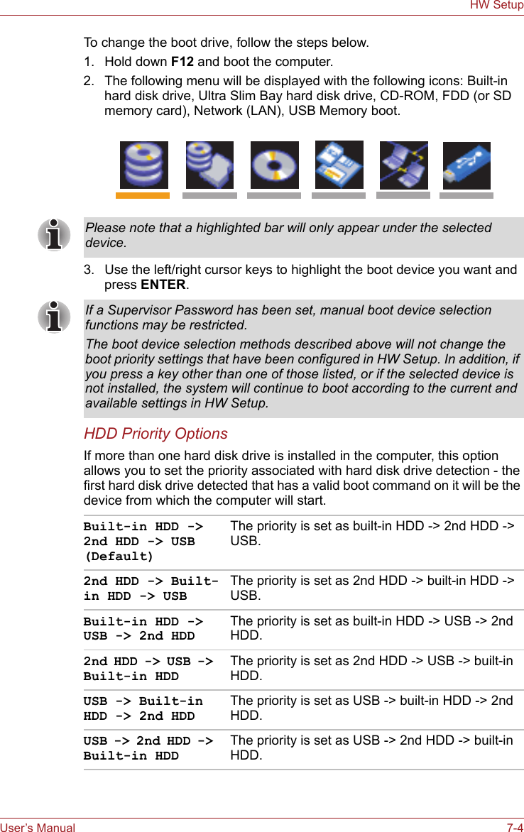 User’s Manual 7-4HW SetupTo change the boot drive, follow the steps below.1. Hold down F12 and boot the computer.2. The following menu will be displayed with the following icons: Built-in hard disk drive, Ultra Slim Bay hard disk drive, CD-ROM, FDD (or SD memory card), Network (LAN), USB Memory boot.3. Use the left/right cursor keys to highlight the boot device you want and press ENTER.HDD Priority OptionsIf more than one hard disk drive is installed in the computer, this option allows you to set the priority associated with hard disk drive detection - the first hard disk drive detected that has a valid boot command on it will be the device from which the computer will start.Please note that a highlighted bar will only appear under the selected device.If a Supervisor Password has been set, manual boot device selection functions may be restricted.The boot device selection methods described above will not change the boot priority settings that have been configured in HW Setup. In addition, if you press a key other than one of those listed, or if the selected device is not installed, the system will continue to boot according to the current and available settings in HW Setup.Built-in HDD -&gt; 2nd HDD -&gt; USB (Default)The priority is set as built-in HDD -&gt; 2nd HDD -&gt; USB.2nd HDD -&gt; Built-in HDD -&gt; USBThe priority is set as 2nd HDD -&gt; built-in HDD -&gt; USB.Built-in HDD -&gt; USB -&gt; 2nd HDDThe priority is set as built-in HDD -&gt; USB -&gt; 2nd HDD.2nd HDD -&gt; USB -&gt; Built-in HDDThe priority is set as 2nd HDD -&gt; USB -&gt; built-in HDD.USB -&gt; Built-in HDD -&gt; 2nd HDDThe priority is set as USB -&gt; built-in HDD -&gt; 2nd HDD.USB -&gt; 2nd HDD -&gt; Built-in HDDThe priority is set as USB -&gt; 2nd HDD -&gt; built-in HDD.