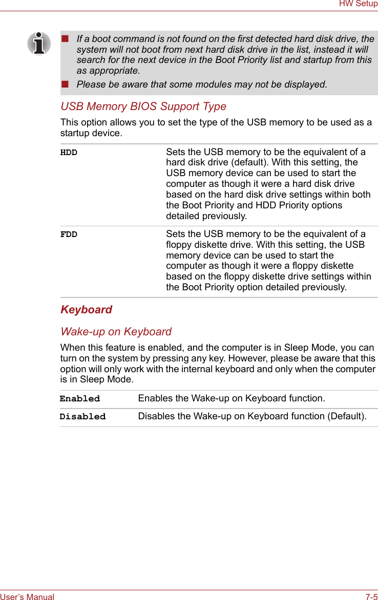 User’s Manual 7-5HW SetupUSB Memory BIOS Support TypeThis option allows you to set the type of the USB memory to be used as a startup device.KeyboardWake-up on KeyboardWhen this feature is enabled, and the computer is in Sleep Mode, you can turn on the system by pressing any key. However, please be aware that this option will only work with the internal keyboard and only when the computer is in Sleep Mode.■If a boot command is not found on the first detected hard disk drive, the system will not boot from next hard disk drive in the list, instead it will search for the next device in the Boot Priority list and startup from this as appropriate.■Please be aware that some modules may not be displayed.HDD Sets the USB memory to be the equivalent of a hard disk drive (default). With this setting, the USB memory device can be used to start the computer as though it were a hard disk drive based on the hard disk drive settings within both the Boot Priority and HDD Priority options detailed previously.FDD Sets the USB memory to be the equivalent of a floppy diskette drive. With this setting, the USB memory device can be used to start the computer as though it were a floppy diskette based on the floppy diskette drive settings within the Boot Priority option detailed previously.Enabled Enables the Wake-up on Keyboard function.Disabled Disables the Wake-up on Keyboard function (Default).